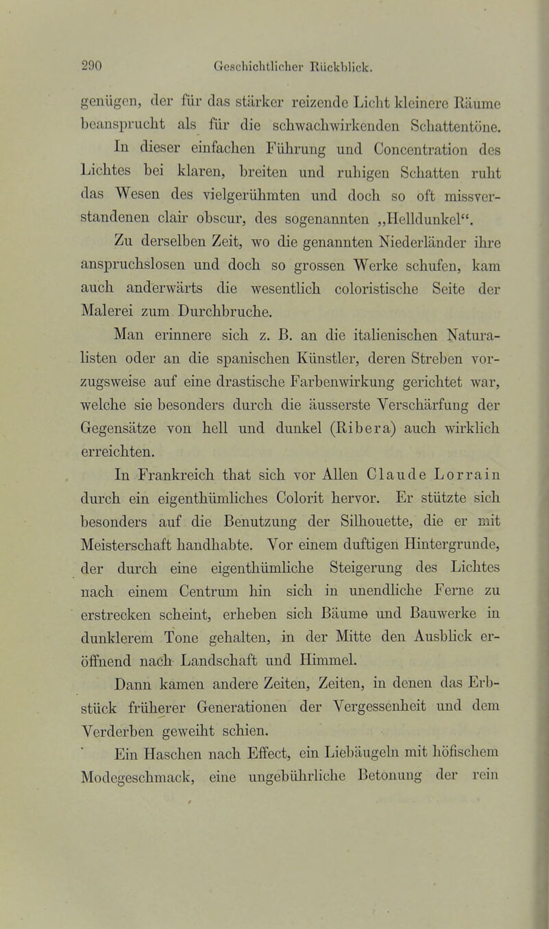 genügen, der für das stärker reizende Licht kleinere Räume beansprucht als für die schwachwirkenden Schattentöne. In dieser einfachen Führung und Concentration des Lichtes bei klaren, breiten und ruhigen Schatten ruht das Wesen des vielgerühmten und doch so oft missver- standenen clah- obscur, des sogenannten „Helldunkel. Zu derselben Zeit, wo die genannten Niederländer ihre anspruchslosen und doch so grossen Werke schufen, kam auch anderwärts die wesentlich coloristische Seite der Malerei zum Durchbruche. Man erinnere sich z. B. an die italienischen Natui-a- listen oder an die spanischen Künstler, deren Streben vor- zugsweise auf eine drastische Farbenwirkung gerichtet war, welche sie besonders durch die äusserste Verschärfung der Gegensätze von hell und dunkel (Ribera) auch wirklich erreichten. In Frankreich that sich vor Allen Claude Lorrain durch ein eigenthümliches Colorit hervor. Er stützte sich besonders auf die Benutzung der Silhouette, die er mit Meisterschaft handhabte. Vor einem duftigen Hintergrunde, der durch eine eigeuthümliche Steigerung des Lichtes nach einem Centrum hin sich in unendliche Ferne zu erstrecken scheint, erheben sich Bäume und Bauwerke in dunklerem Tone gehalten, in der Mitte den Ausbhck er- öffnend nach Landschaft und Himmel. Dann kamen andere Zeiten, Zeiten, in denen das Erb- stück früherer Generationen der Vergessenheit und dem Verderben geweiht schien. Ein Haschen nach Effect, ein Liebäugeln mit höfischem Modegeschmack, eine ungebührliche Betonung der rein