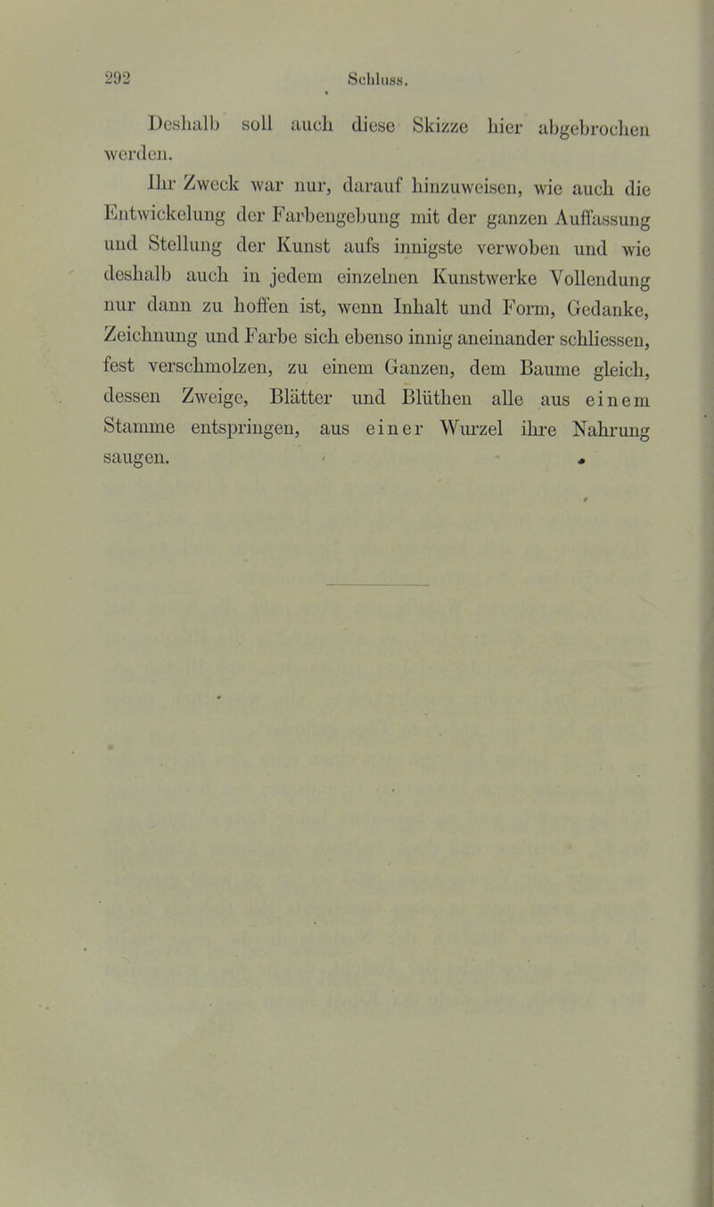 Deshalb soll auch diese Skizze hier abgebrochen werden. Ihr Zweck war nur, darauf hinzuweisen, wie auch die Entwickehing der Farbengehung mit der ganzen Auffassung und Stelkmg der Kunst aufs innigste verwoben und wie deshalb auch in jedem einzelnen Kunstwerke Vollendung nur dann zu hoffen ist, wenn Inhalt und Form, Gedanke, Zeichnung und Farbe sich ebenso innig aneinander schliessen, fest verschmolzen, zu einem Ganzen, dem Baume gleich, dessen Zweige, Blätter und Blüthen alle aus einem Stamme entspringen, aus einer Wui-zel ihre Nahrung saugen. - «