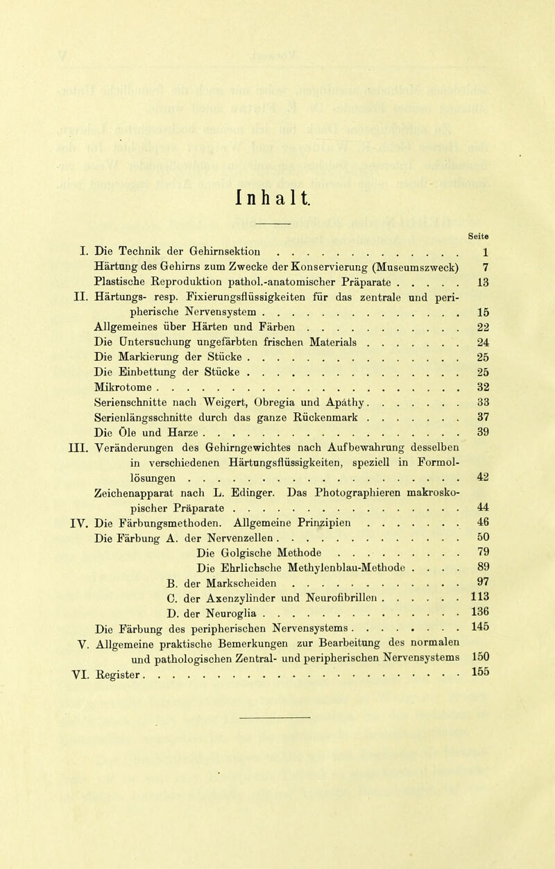 Inhalt. Seite I. Die Technik der Gehirnsektion 1 Härtung des Gehirns zum Zwecke der Konservierung (Museumszweck) 7 Plastische Reproduktion pathol.-anatomischer Präparate 13 II. Härtungs- resp. Fixierungsflüssigkeiten für das zentrale und peri- pherische Nervensystem 15 Allgemeines über Härten und Färben 22 Die Untersuchung ungefärbten frischen Materials 24 Die Markierung der Stücke 25 Die Einbettung der Stücke 25 Mikrotome 32 Serienschnitte nach Weigert, Obregia und Apäthy 33 Serienlängsschnitte durch das ganze Rückenmark 37 Die öle und Harze 39 III. Veränderungen des Gehirngewichtes nach Aufbewahrung desselben in verschiedenen Härtungsflüssigkeiten, speziell in Formol- lösungen 42 Zeichenapparat nach L. Edinger. Das Photographieren makrosko- pischer Präparate 44 IV. Die Färbungsmethoden. Allgemeine Prinzipien 46 Die Färbung A. der Nervenzellen 50 Die Golgische Methode 79 Die Ehrlichsche Methylenblau-Methode .... 89 B. der Markscheiden 97 C. der Axenzylinder und Neurofibrillen 113 D. der Neuroglia 136 Die Färbung des peripherischen Nervensystems 145 V. Allgemeine praktische Bemerkungen zur Bearbeitung des normalen und pathologischen Zentral- und peripherischen Nervensystems 150