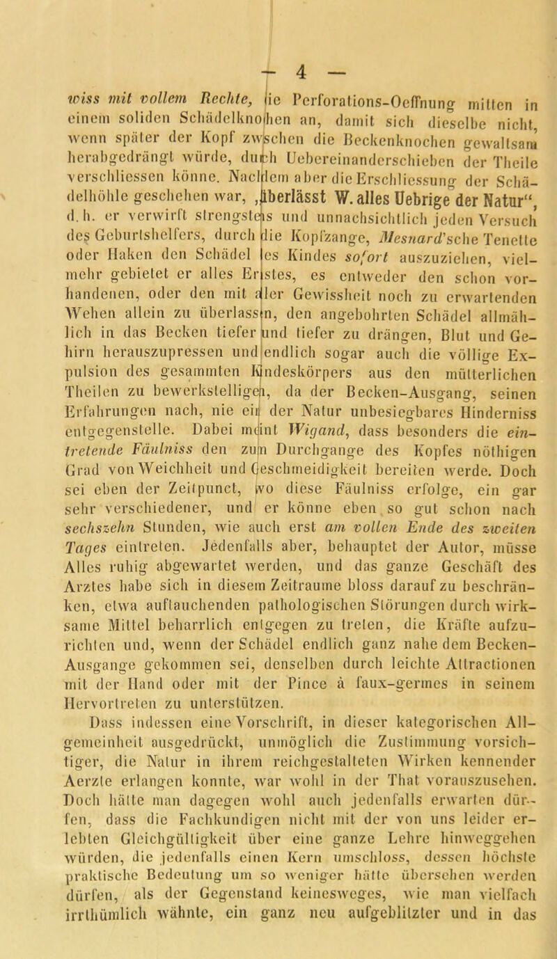 einem soliden Schädelknomen an, damit sich dieselbe nicht wenn später der Kopf zwischen die Beckenknochen gewaltsam herabgedrängt würde, duibh Uebereinatiderschieben der Thcile verschliessen könne. Nacl lcm aber die Erschliessung der Schä- delhöhle geschehen war, ,|iberlässt W. alles Uebrige der Natur“, d.h. er verwirft strengsteis und unnachsichtlich jeden Versuch des Geburlshelfers, durch iie Kopfzange, Mesnard'sche Tenette oder Haken den Schädel es Kindes sofort auszuziehen, viel- mehr gebietet er alles Er stes, es entweder den schon vor- handenen, oder den mit ?ler Gewissheit noch zu erwartenden Wehen allein zu überlass n, den angebohrten Schädel allmäh- lich in das Becken tieferund tiefer zu drängen, Blut und Ge- hirn herauszupressen und endlich sogar auch die völlige Ex- pulsion des gesarnmten Kindeskörpers aus den mütterlichen Theilen zu bewerkstelliget!, da der Becken-Ausgang, seinen Erfahrungen nach, nie ein der Natur unbesiegbares Hinderniss entgcgenslelle. Dabei imjint Wigand, dass besonders die ein- tretende Fäulniss den zu|n Durchgänge des Kopfes nöthigen Grad von Weichheit und Geschmeidigkeit bereiten werde. Doch sei eben der Zeitpunct, ivo diese Fäulniss erfolge, ein gar sehr verschiedener, und er könne eben so gut schon nach sechszehn Stunden, wie auch erst am vollen Ende des zweiten Tages einlreten. Jedenfalls aber, behauptet der Autor, müsse Alles ruhig abgewartet werden, und das ganze Geschäft des Arztes habe sich in diesem Zeiträume bloss darauf zu beschrän- ken, etwa auftauchenden pathologischen Störungen durch wirk- same Mittel beharrlich entgegen zu treten, die Kräfte aufzu- richten und, wenn der Schädel endlich ganz nahe dem Becken- Ausgange gekommen sei, denselben durch leichte Atlractionen mit der Hand oder mit der Pince ä faux-gennes in seinem Hervortreten zu unterstützen. Dass indessen eine Vorschrift, in dieser kategorischen All- gemeinheit ausgedrückt, unmöglich die Zustimmung vorsich- O O 7 O O tiger, die Natur in ihrem reichgestalteten Wirken kennender Aerzte erlangen konnte, war wohl in der That vorauszusehen. Doch hätte man dagegen wohl auch jedenfalls erwarten dür- fen, dass die Fachkundigen nicht mit der von uns leider er- lebten Gleichgültigkeit über eine ganze Lehre hinweggehen würden, die jedenfalls einen Kern umschloss, dessen höchste praktische Bedeutung um so weniger hätte übersehen werden dürfen, als der Gegenstand keinesweges, wie man vielfach irrlliümlich wähnte, ein ganz neu aufgeblilzter und in das