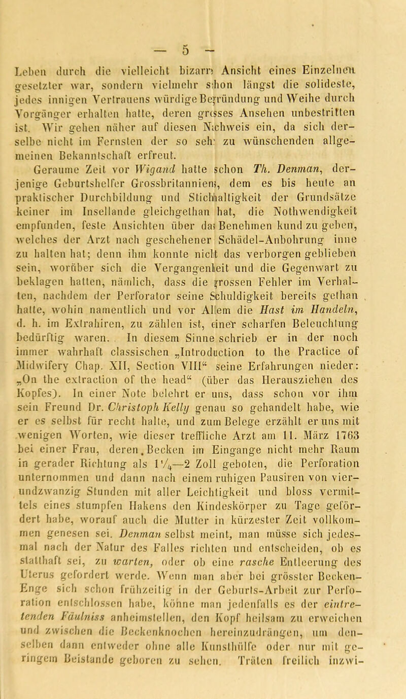 Leben durch die vielleicht bizarn Ansicht eines Einzelnen gesetzter war, sondern vielmehr sdion längst die solideste, jedes innigen Vertrauens würdige Begründung und Weihe durch Vorgänger erhalten hatte, deren grcsses Ansehen unbestritten ist. Wir gehen näher auf diesen N.chweis ein, da sich der- selbe nicht im Fernsten der so selr zu wünschenden allge- meinen Bekanntschaft erfreut. Geraume Zeit vor Wigand hatte schon Th. Denman, der- jenige Geburtshelfer Grossbritanniem, dem es bis heule an praktischer Durchbildung und Stichhaltigkeit der Grundsätze keiner im Insellande gleichgethan hat, die Nothwendigkeit empfunden, feste Ansichten über das Benehmen kund zu geben, welches der Arzt nach geschehener Schädel-Anbohrung inne zu halten hat; denn ihm konnte nicht das verborgen geblieben sein, worüber sich die Vergangenheit und die Gegenwart zu beklagen hatten, nämlich, dass die grossen Fehler im Verhal- ten, nachdem der Perforator seine Schuldigkeit bereits gethan hatte, wohin namentlich und vor Allem die Hast im Handeln, d. h. im Exlrahiren, zu zählen ist, einer scharfen Beleuchtung bedürftig waren. In diesem Sinne schrieb er in der noch immer wahrhaft classischen „Inlroduction to the Praclice of Midwifery Chap. XII, Section VIII“ seine Erfahrungen nieder: „On the exlraclion of the head“ (über das Heraufziehen des Kopfes). In einer Note belehrt er uns, dass schon vor ihm sein Freund Dr. Christoph Kelly genau so gehandelt habe, wie er es selbst für recht halte, und zum Belege erzählt er uns mit wenigen Worten, wie dieser treffliche Arzt am 11. März 1763 bei einer Frau, deren.Becken iin Eingänge nicht mehr Raum in gerader Richtung als l'/4—2 Zoll geboten, die Perforation unternommen und dann nach einem ruhigen Pausiren von vier- undzwanzig Stunden mit aller Leichtigkeit und bloss vermit- tels eines stumpfen Hakens den Kindeskörper zu Tage geför- dert habe, worauf auch die Mutter in kürzester Zeit vollkom- men genesen sei. Denman selbst meint, man müsse sich jedes- mal nach der Natur des Falles richten und entscheiden, ob es statthaft sei, zu warten, oder ob eine rasche Entleerung des Uterus gefordert werde. Wenn man aber bei grösster Becken- Enge sich schon frühzeitig in der Geburts-Arbeit zur Perfo- ration entschlossen habe, könne man jedenfalls es der eintre- tenden Fäulniss anheimslellen, den Kopf heilsam zu erweichen und zwischen die Beckenknochen hereinzudrängen, um den- selben dann entweder ohne alle Kunsthülfe oder nur mit ge- ringem Beistände geboren zu sehen. Träten freilich inzwi-