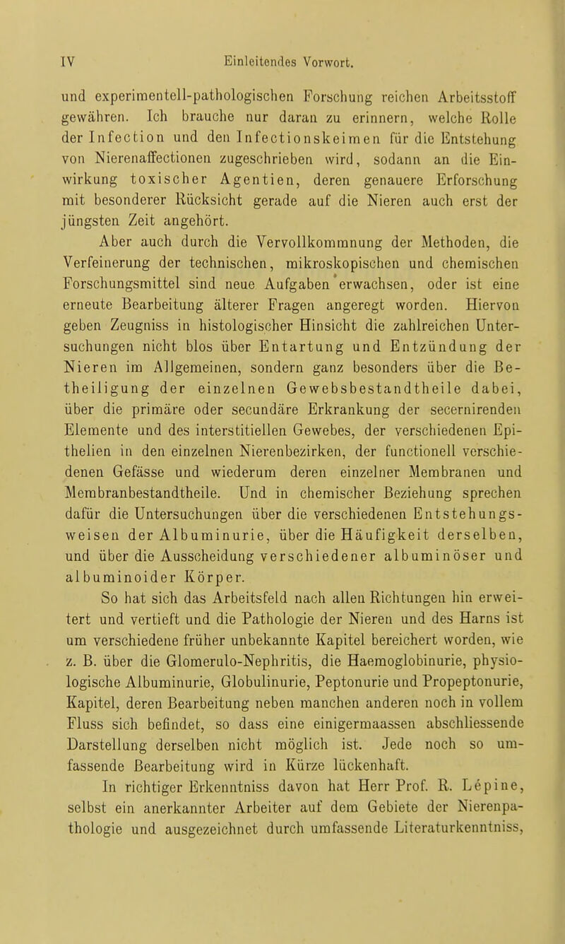 und experimentell-pathologischen Forschung reichen Arbeitsstoff gewähren. Ich brauche nur daran zu erinnern, welche Rolle derlnfection und den Infectionskeimen für die Entstehung von Nierenaffectionen zugeschrieben wird, sodann an die Ein- wirkung toxischer Agentien, deren genauere Erforschung mit besonderer Rücksicht gerade auf die Nieren auch erst der jüngsten Zeit angehört. Aber auch durch die Vervollkommnung der Methoden, die Verfeinerung der technischen, mikroskopischen und chemischen Forschungsmittel sind neue Aufgaben'erwachsen, oder ist eine erneute Bearbeitung älterer Fragen angeregt worden. Hiervon geben Zeugniss in histologischer Hinsicht die zahlreichen Unter- suchungen nicht blos über Entartung und Entzündung der Nieren im Allgemeinen, sondern ganz besonders über die Be- theiligung der einzelnen Gewebsbestandtheile dabei, über die primäre oder secundäre Erkrankung der secernirenden Elemente und des interstitiellen Gewebes, der verschiedenen Epi- thelien in den einzelnen Nierenbezirken, der functionell verschie- denen Gefässe und wiederum deren einzelner Membranen und Membranbestandtheile. Und in chemischer Beziehung sprechen dafür die Untersuchungen über die verschiedenen Entstehungs- weisen der Albuminurie, über die Häufigkeit derselben, und über die Ausscheidung verschiedener albuminöser und albuminoider Körper. So hat sich das Arbeitsfeld nach allen Richtungen hin erwei- tert und vertieft und die Pathologie der Nieren und des Harns ist um verschiedene früher unbekannte Kapitel bereichert worden, wie z. B. über die Glomerulo-Nephritis, die Haemoglobinurie, physio- logische Albuminurie, Globulinurie, Peptonurie und Propeptonurie, Kapitel, deren Bearbeitung neben manchen anderen noch in vollem Fluss sich befindet, so dass eine einigermaassen abschliessende Darstellung derselben nicht möglich ist. Jede noch so um- fassende Bearbeitung wird in Kürze lückenhaft. In richtiger Erkenntniss davon hat Herr Prof. R. Lepine, selbst ein anerkannter Arbeiter auf dem Gebiete der Nierenpa- thologie und ausgezeichnet durch umfassende Literaturkenntniss,