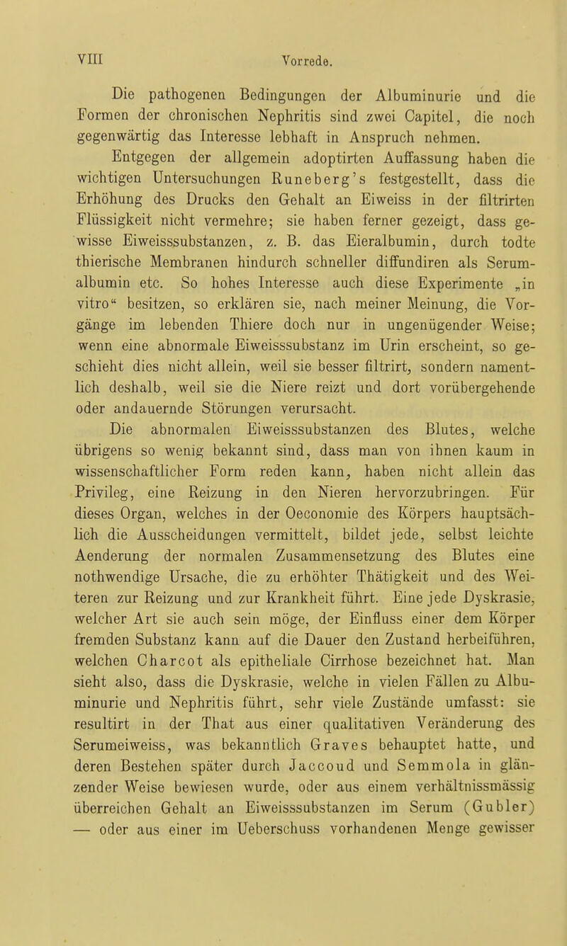 Die pathogenen Bedingungen der Albuminurie und die Formen der chronischen Nephritis sind zwei Capitel, die noch gegenwärtig das Interesse lebhaft in Anspruch nehmen. Entgegen der allgemein adoptirten Auffassung haben die wichtigen Untersuchungen Runeberg's festgestellt, dass die Erhöhung des Drucks den Gehalt an Eiweiss in der liltrirten Flüssigkeit nicht vermehre; sie haben ferner gezeigt, dass ge- wisse Eiweisssubstanzen, z. B. das Eieralbumin, durch todte thierische Membranen hindurch schneller diffundiren als Serum- albumin etc. So hohes Interesse auch diese Experimente „in vitro besitzen, so erklären sie, nach meiner Meinung, die Vor- gänge im lebenden Thiere doch nur in ungenügender Weise; wenn eine abnormale Eiweisssubstanz im Urin erscheint, so ge- schieht dies nicht allein, weil sie besser filtrirt, sondern nament- lich deshalb, weil sie die Niere reizt und dort vorübergehende oder andauernde Störungen verursacht. Die abnormalen Eiweisssubstanzen des Blutes, welche übrigens so wenig bekannt sind, dass man von ihnen kaum in wissenschaftlicher Form reden kann, haben nicht allein das Privileg, eine Reizung in den Nieren hervorzubringen. Für dieses Organ, welches in der Oeconomie des Körpers hauptsäch- lich die Ausscheidungen vermittelt, bildet jede, selbst leichte Aenderung der normalen Zusammensetzung des Blutes eine nothwendige Ursache, die zu erhöhter Thätigkeit und des Wei- teren zur Reizung und zur Krankheit führt. Eine jede Dyskrasie, welcher Art sie auch sein möge, der Einfluss einer dem Körper fremden Substanz kann auf die Dauer den Zustand herbeiführen, welchen Charcot als epitheliale Cirrhose bezeichnet hat. Man sieht also, dass die Dyskrasie, welche in vielen Fällen zu Albu- minurie und Nephritis führt, sehr viele Zustände umfasst: sie resultirt in der That aus einer qualitativen Veränderung des Serumeiweiss, was bekanntlich Graves behauptet hatte, und deren Bestehen später durch Jaccoud und Semmola in glän- zender Weise bewiesen wurde, oder aus einem verhältnissmässig überreichen Gehalt an Eiweisssubstanzen im Serum (Gubler) — oder aus einer im Ueberschuss vorhandenen Menge gewisser