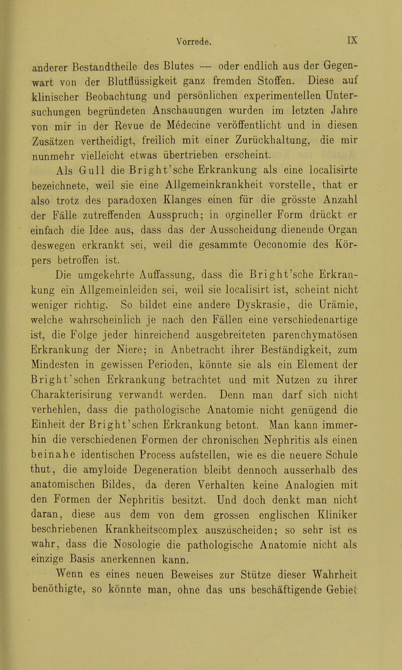 anderer Bestandtheile des Blutes — oder endlich aus der Gegen- wart von der Blutflüssigkeit ganz fremden Stoffen. Diese auf klinischer Beobachtung und persönlichen experimenteilen Unter- suchungen begründeten Anschauungen wurden im letzten Jahre von mir in der Revue de Medecine veröffentlicht und in diesen Zusätzen vertheidigt, freilich mit einer Zurückhaltung, die mir nunmehr vielleicht etwas übertrieben erscheint. Als Gull die Bright'sche Erkrankung als eine localisirte bezeichnete, weil sie eine Allgemeinkrankheit vorstelle, that er also trotz des paradoxen Klanges einen für die grösste Anzahl der Fälle zutreffenden Ausspruch; in orgineller Form drückt er einfach die Idee aus, dass das der Ausscheidung dienende Organ deswegen erkrankt sei, weil die gesammte Oeconomie des Kör- pers betroffen ist. Die umgekehrte Auffassung, dass die Bright'sche Erkran- kung ein Allgemeinleiden sei, weil sie localisirt ist, scheint nicht weniger richtig. So bildet eine andere Dyskrasie, die Urämie, welche wahrscheinlich je nach den Fällen eine verschiedenartige ist, die Folge jeder hinreichend ausgebreiteten parenchymatösen Erkrankung der Niere; in Anbetracht ihrer Beständigkeit, zum Mindesten in gewissen Perioden, könnte sie als ein Element der Bright'sehen Erkrankung betrachtet und mit Nutzen zu ihrer Charakterisirung verwandt werden. Denn man darf sich nicht verhehlen, dass die pathologische Anatomie nicht genügend die Einheit der Bright'sehen Erkrankung betont. Man kann immer- hin die verschiedenen Formen der chronischen Nephritis als einen beinahe identischen Process aufstellen, wie es die neuere Schule thut, die amyloide Degeneration bleibt dennoch ausserhalb des anatomischen Bildes, da deren Verhalten keine Analogien mit den Formen der Nephritis besitzt. Und doch denkt man nicht daran, diese aus dem von dem grossen englischen Kliniker beschriebenen Krankheitscomplex auszuscheiden; so sehr ist es wahr, dass die Nosologie die pathologische Anatomie nicht als einzige Basis anerkennen kann. Wenn es eines neuen Beweises zur Stütze dieser Wahrheit benöthigte, so könnte man, ohne das uns beschäftigende Gebiet