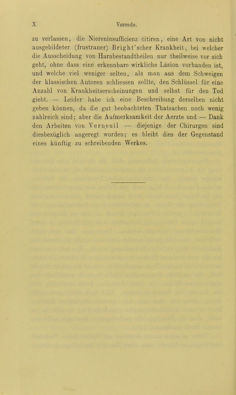 zu verlassen, die Niereninsufficienz citiren, eine Art von nicht ausgebildeter (frustraner) Bright'scher Krankheit, bei welcher die Ausscheidung von Harnbestandtheilen nur theilweise vor sich geht, ohne dass eine erkennbare wirkliche Läsion vorhanden ist, und welche viel weniger selten, als man aus dem Schweigen der klassischen Autoren schliessen sollte, den Schlüssel für eine Anzahl von Krankheitserscheinungen und selbst für den Tod giebt. — Leider habe ich eine Beschreibung derselben nicht geben können, da die gut beobachteten Thatsachen noch wenig zahlreich sind; aber die Aufmerksamkeit der Aerzte und — Dank den Arbeiten von Verneuil — diejenige der Chirurgen sind diesbezüglich angeregt worden; es bleibt dies der Gegenstand eines künftig zu schreibenden Werkes.