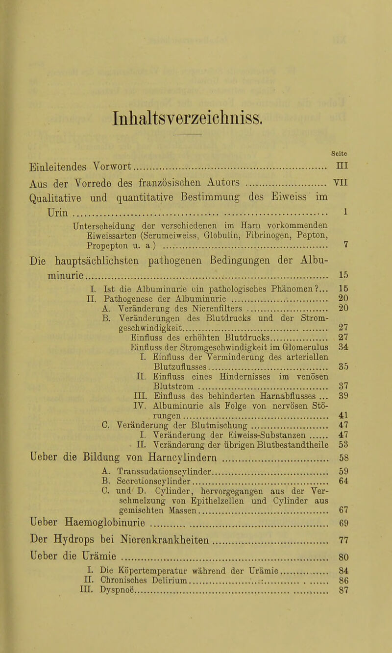 Inhaltsverzeichniss. Seite Einleitendes Vorwort ni Aus der Vorrede des französischen Autors VII Qualitative und quantitative Bestimmung des Eiweiss im Urin 1 Unterscheidung der verschiedenen im Harn vorkommenden Eiweissarten (Serumeiweiss, Globulin, Fibrinogen, Pepton, Propepton u. a ) 7 Die hauptsächlichsten pathogenen Bedingungen der Albu- minurie 15 I. Ist die Albuminurie ein pathologisches Phänomen?... 15 n. Pathogenese der Albuminurie 20 A. Veränderung des Nierenfilters 20 B. Veränderungen des Blutdruclis und der Strom- geschwindigkeit 27 Einfluss des erhöhten Blutdrucks 27 p]influss der Stromgeschwindigkeit im Glomerulus 34 I. Einiluss der Verminderung des arteriellen Blutzuflusses 35 n. Einfluss eines Hindernisses im venösen Blutstrom 37 III. Einfluss des behinderten Harnabflusses ... 39 IV. Albuminurie als Folge von nervösen Stö- rungen 41 C. Veränderung der Blutmischung 47 I. Veränderung der Hliweiss-Substanzen 47 II. Veränderung der übrigen Blutbestandtheile 53 lieber die Bildung von Harncylindern 58 A. Transsudationscylinder 59 B. Secretionscylinder 64 C. und D. Cylinder, hervorgegangen aus der Ver- schmelzung von Epithelzellen und Cylinder aus gemischten Massen 67 Ueber Haemoglobinurie 69 Der Hydrops bei Nierenkrankheiten 77 Ueber die Urämie 80 I. Die Köpertemperatur während der Urämie 84 II. Chronisches Delirium 86 III. Dyspnoe , 87