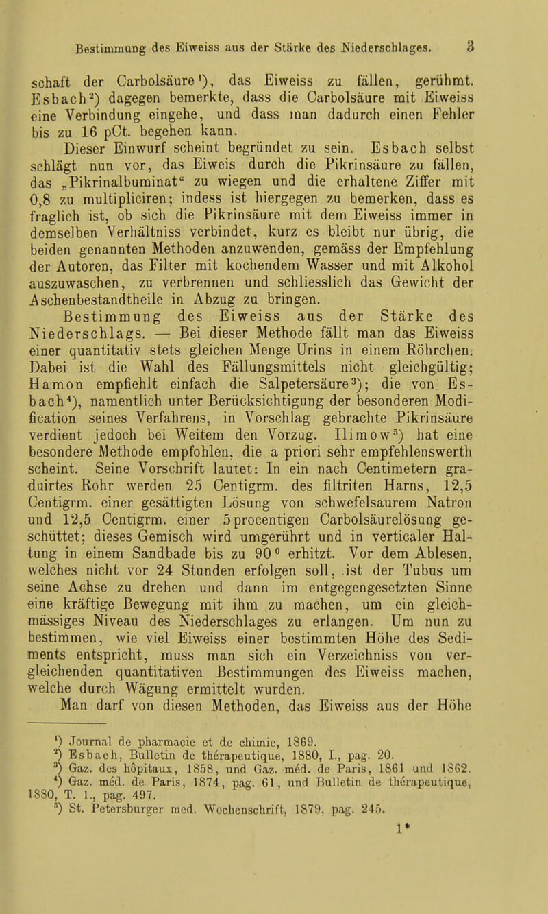 Schaft der Carbolsäure •), das Eiweiss zu fällen, gerühmt. Esbach-) dagegen bemerkte, dass die Carbolsäure mit Eiweiss eine Verbindung eingehe, und dass man dadurch einen Fehler bis zu 16 pCt. begehen kann. Dieser Einwurf scheint begründet zu sein. Esbach selbst schlägt nun vor, das Eiweis durch die Pikrinsäure zu fällen, das „Pikrinalbuminat zu wiegen und die erhaltene Ziffer mit 0,8 zu multipliciren; indess ist hiergegen zu bemerken, dass es fraglich ist, ob sich die Pikrinsäure mit dem Eiweiss immer in demselben Verhältniss verbindet, kurz es bleibt nur übrig, die beiden genannten Methoden anzuwenden, gemäss der Empfehlung der Autoren, das Filter mit kochendem Wasser und mit Alkohol auszuwaschen, zu vorbrennen und schliesslich das Gewicht der Aschenbestandtheile in Abzug zu bringen. Bestimmung des Eiweiss aus der Stärke des Niederschlags. — Bei dieser Methode fällt man das Eiweiss einer quantitativ stets gleichen Menge Urins in einem Röhrchen; Dabei ist die Wahl des Fällungsmittels nicht gleichgültig; Hamon empfiehlt einfach die Salpetersäure3); die von Es- bach*), namentlich unter Berücksichtigung der besonderen Modi- fication seines Verfahrens, in Vorschlag gebrachte Pikrinsäure verdient jedoch bei Weitem den Vorzug. Ilimow^) hat eine besondere Methode empfohlen, die a priori sehr empfehlenswertli scheint. Seine Vorschrift lautet: In ein nach Centimetern gra- duirtes Rohr werden 25 Centigrra. des filtriten Harns, 12,5 Centigrm. einer gesättigten Lösung von schwefelsaurem Natron und 12,5 Centigrm. einer 5procentigen Carbolsäurelösung ge- schüttet; dieses Gemisch wird umgerührt und in verticaler Hal- tung in einem Sandbade bis zu 90 erhitzt. Vor dem Ablesen, welches nicht vor 24 Stunden erfolgen soll, ist der Tubus um seine Achse zu drehen und dann im entgegengesetzten Sinne eine kräftige Bewegung mit ihm zu machen, um ein gleich- mässiges Niveau des Niederschlages zu erlangen. Um nun zu bestimmen, wie viel Eiweiss einer bestimmten Höhe des Sedi- ments entspricht, rauss man sich ein Verzeichniss von ver- gleichenden quantitativen Bestimmungen des Eiweiss machen, welche durch Wägung ermittelt wurden. Man darf von diesen Methoden, das Eiweiss aus der Höhe ') Journal de pharmacie et de chimie, 1869. ') Esbach, Bulletin de therapeutique, 1880, 1., pag. 20. ^) Gaz. des h6pitau.x, 1858, und Gaz. med. de Paris, 1861 und 1862. *) Gaz. med. de Paris, 1874, pag. 61, und Bulletin de therapeutique, 1880, T. 1., pag. 497. ') St. Petersburger med. Wochenschrift, 1879, pag. 240. 1*