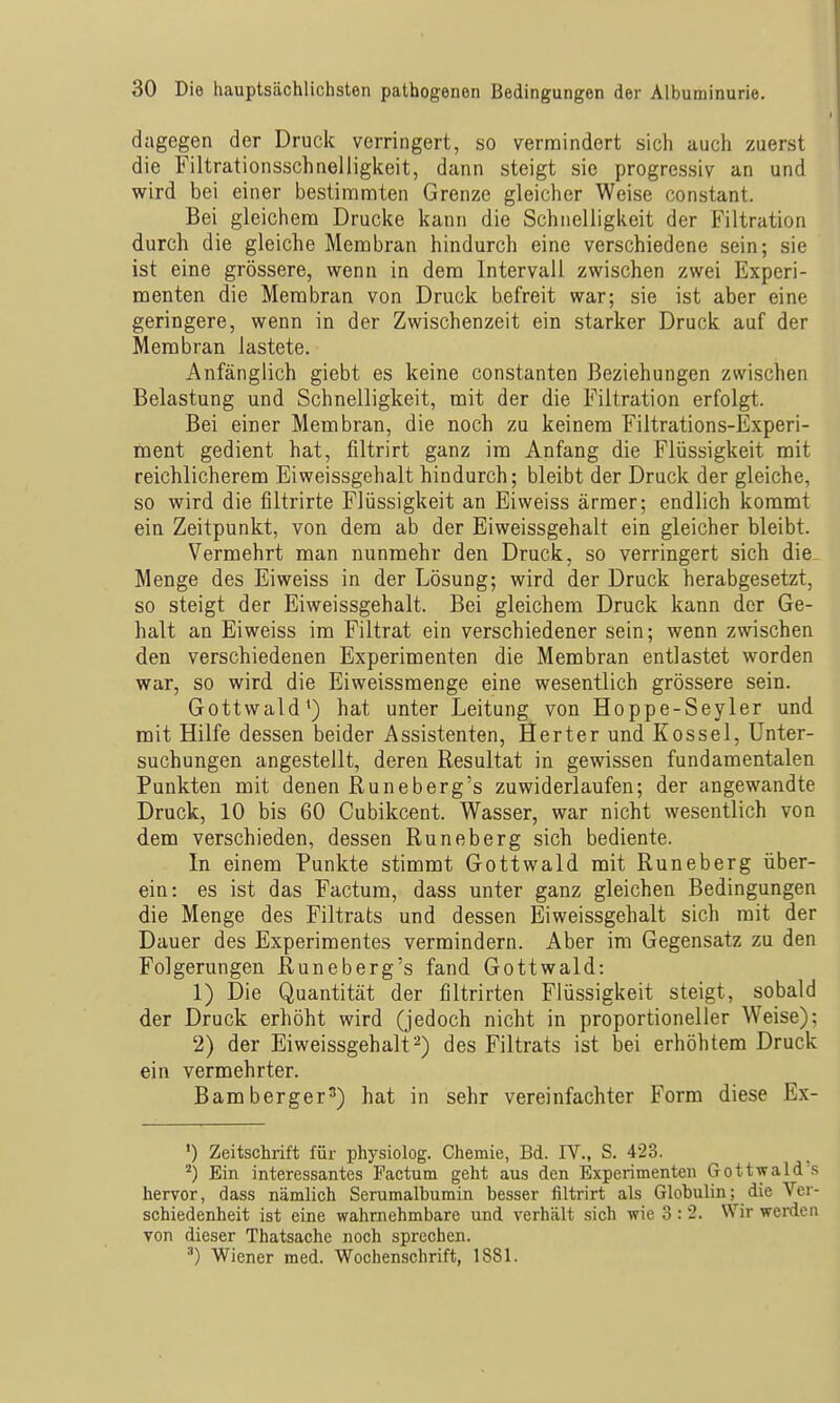 dagegen der Druck verringert, so vermindert sich auch zuerst die Filtrationsschneliigkeit, dann steigt sie progressiv an und wird bei einer bestinannten Grenze gleicher Weise constant. Bei gleichena Drucke kann die Schnelligkeit der Filtration durch die gleiche Membran hindurch eine verschiedene sein; sie ist eine grössere, wenn in dem Intervall zwischen zwei Experi- menten die Membran von Druck befreit war; sie ist aber eine geringere, wenn in der Zwischenzeit ein starker Druck auf der Membran lastete. Anfänglich giebt es keine constanten Beziehungen zwischen Belastung und Schnelligkeit, mit der die Filtration erfolgt. Bei einer Membran, die noch zu keinem Filtrations-Experi- nient gedient hat, filtrirt ganz im Anfang die Flüssigkeit mit reichlicherem Eiweissgehalt hindurch; bleibt der Druck der gleiche, so wird die filtrirte Flüssigkeit an Eiweiss ärmer; endlich kommt ein Zeitpunkt, von dem ab der Eiweissgehalt ein gleicher bleibt. Vermehrt man nunmehr den Druck, so verringert sich die Menge des Eiweiss in der Lösung; wird der Druck herabgesetzt, so steigt der Eiweissgehalt. Bei gleichem Druck kann der Ge- halt an Eiweiss im Filtrat ein verschiedener sein; wenn zwischen den verschiedenen Experimenten die Membran entlastet worden war, so wird die Eiweissmenge eine wesentlich grössere sein. Gottwald') hat unter Leitung von Hoppe-Seyler und mit Hilfe dessen beider Assistenten, Herter und Kossei, Unter- suchungen angestellt, deren Resultat in gewissen fundamentalen Punkten mit denen Runeberg's zuwiderlaufen; der angewandte Druck, 10 bis 60 Cubikcent. Wasser, war nicht wesentlich von dem verschieden, dessen Runeberg sich bediente. In einem Punkte stimmt Gottwald mit Runeberg über- ein: es ist das Factum, dass unter ganz gleichen Bedingungen die Menge des Filtrats und dessen Eiweissgehalt sich mit der Dauer des Experimentes vermindern. Aber im Gegensatz zu den Folgerungen Runeberg's fand Gottwald: 1) Die Quantität der filtrirten Flüssigkeit steigt, sobald der Druck erhöht wird (jedoch nicht in proportioneller Weise); 2) der Eiweissgehalt 2) des Filtrats ist bei erhöhtem Druck ein vermehrter. Bamberger^) hat in sehr vereinfachter Form diese Ex- ') Zeitschrift für physiolog. Chemie, Bd. IV., S. 423. ^) Ein interessantes Factum geht aus den Experimenten Gottwald s hervor, dass nämlich Serumalbumin besser filtrirt als Globulin; die Ver- schiedenheit ist eine wahrnehmbare und verhält sich wie 3 : 2. Wir werden von dieser Thatsache noch sprechen. Wiener med. Wochenschrift, 1881.