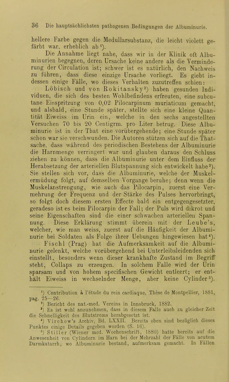 hellere Farbe gegen die MeduUarsubstanz, die leicht violett ge- färbt war, erheblich ab '). Die Annahme liegt nahe, dass wir in der Klinik oft Albu- minurien begegnen, deren Ursache keine andere als die Verminde- rung der Circulation ist; schwer ist es natürlich, den Nachweis zu führen, dass diese einzige Ursache vorliegt. Es giebt in- dessen einige Fälle, wo dieses Verhalten zuzutreffen schien: Löbisch und von Rokitansky^) haben gesunden Indi- viduen, die sich des besten Wohlbefindens erfreuten, eine subcu- tane Einspritzung von 0,02 Pilocarpinum muriaticum gemacht, und alsbald, eine Stunde später, stellte sich eine kleine Quan- tität Eiweiss im Urin ein, welche in den sechs angestellten Versuchen 70 bis 20 Centigrm. pro Liter betrug. Diese Albu- minurie ist in der That eine vorübergehende; eine Stunde später schon war sie verschwunden. Die Autoren stützen sich auf die That- sache. dass während des periodischen Bestehens der Albuminurie die Harnmenge verringert war und glauben daraus den Schluss ziehen zu können, dass die Albuminurie unter dem Einfluss der Herabsetzung der arteriellen Blutspannung sich entwickelt habe^). Sie stellen sich vor, dass die Albuminurie, welche der Muskel- ermüdung folgt, auf demselben Vorgange beruhe; denn wenn die Muskelanstrengung, wie auch das Pilocarpin, zuerst eine Ver- mehrung der Frequenz und der Stärke des Pulses hervorbringt, so folgt doch diesem ersten Effecte bald ein entgegengesetzter, geradeso ist es beim Pilocarpin der Fall; der Puls wird dikrot und seine Eigenschaften sind die einer schwachen arteriellen Span- nung. Diese Erklärung stimmt überein mit der Leube's, welcher, wie man weiss, zuerst auf die Häufigkeit der Albumi- nurie bei Soldaten als Folge ihrer Uebungen hingewiesen hat*). Fischl (Prag) hat die Aufmerksamkeit auf die Albumi- nurie gelenkt, welche vorübergehend bei Unterleibsleidenden sich einstellt, besonders wenn dieser krankhafte Zustand im Begriff steht, Collaps zu erzeugen. In solchem Falle wird der Urin sparsam und von hohem specifischen Gewicht entleert; er ent- hält Eiweiss in wechselnder Menge, aber keine Cylinder^). ') Contribution a l'etude du rein cardiaque, These de Montpellier, 1881, pag. 25—26. ^) Bericht des nat.-med. Vereins in Innsbruck, 1882. ') Es ist wohl anzunehmen, dass in diesem Falle auch zu gleicher Zeit die Schnelligkeit des ßlutstroms herabgesetzt ist. *) Virchow's Archiv, Bd. LXXII. Bereits oben sind bezüglich dieses Punktes einige Details gegeben worden (S. 16). °) Stiller (Wiener med. Wochenschrift, 188Ü) hatte bereits auf die Anwesenheit von Cylindern im Harn bei der Mehrzahl der Fälle von acutem Darmkatarrh, wo Albuminurie bestand, aufmerksam gemacht. In Fällen