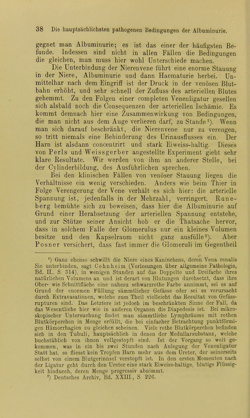 gegnet man Albuminurie; es ist das einer der häufigsten Be- funde. Indessen sind nicht in allen Fällen die Bedingungen die gleichen, man muss hier wohl Unterschiede machen. Die Unterbindung der Nierenvene führt eine enorme Stauung in der Niere, Albuminurie und dann Hacmaturie herbei. Un- mittelbar nach dem Eingriff ist der Druck in der venösen Blut- bahn erhöht, und sehr schnell der Zufluss des arteriellen Blutes gehemmt. Zu den Folgen einer completen Venenligatur gesellen sich alsbald noch die Consequenzen der arteriellen Ischämie. Es kommt demnach hier eine Zusammenwirkung von Bedingungen, die man nicht aus dem Auge verlieren darf, zu StandeWenn man sich darauf beschränkt, die Nierenvene nur zu verengen, so tritt niemals eine Behinderung des Urinausflusses ein. Der Harn ist alsdann concentrirt und stark Eiweiss-lialtig. Dieses von Perls und Weissgerber angestellte Experiment giebt sehr klare Resultate. Wir werden von ihm an anderer Stelle, bei der Cylinderbildung, des Ausführlichen sprechen. Bei den klinischen Fällen von venöser Stauung liegen die Verhältnisse ein wenig verschieden. Anders wie beim Thier in Folge Verengerung der Vene verhält es sich hier: die arterielle Spannung ist, jedenfalls in der Mehrzahl, verringert. Rune- berg bemühte sich zu beweisen, dass hier die Albuminurie auf Grund einer Herabsetzung der arteriellen Spannung entstehe, und zur Stütze seiner Ansicht hob er die Thatsache hervor, dass in solchem Falle der Glomerulus nur ein kleines Volumen besitze und den Kapselraum nicht ganz ausfülle-). Aber Posner versichert, dass fast immer die Gloraeruli im Gegentheil *) Ganz ebenso schwillt die Niere eines Kaninchens, deren Vena renalis Sie unterbinden, sagt Cohnheim (Vorlesungen über allgemeine Pathologie, Bd. II.. S. 314), in wenigen Stunden auf das Doppelte und Dreifache ihres natürlichen Volumens an und ist derart von Blutungen durchsetzt, dass ihre Ober- wie Schnittfläche eine nahezu schwarzrothe Farbe annimmt, sei es auf Grund der enormen Füllung sämmtlicher Gefässe oder sei es verursacht durch Extravasationen, welche zum Theil vielleicht das Resultat von Gefäss- rupturen sind. Das Letztere ist jedoch im beschränkten Sinne der Fall, da das Wesentliche hier wie in anderen Organen die Diapedesis ist. Bei mikro- skopischer Untersuchung findet man sämmtliche Lymphräume mit rothen Blutkörperchen in Menge erfüllt, die bei einfacher Betrachtung punktförmi- gen Hämorrhagien zu gleichen scheinen. Viele rothe Blutkörperchen befinden sich in den Tubuli, hauptsächlich in denen der MeduUarsubstanz, welche buchstäblich von ihnen vollgestopft sind. Ist der Vorgang so weit ge- kommen, was in ein bis zwei Stunden nach Anlegung der Venenligatur Statt hat, so fliesst kein Tropfen Harn mehr aus dem Ureter, der seinerseits selbst von einem Blutgerinnsel verstopft ist. In den ersten Momenten nach der Ligatur geht durch den Ureter eine stark Eiweiss-haltige, blutige Flüssig- keit hindurch, deren Menge progressiv abnimmt. =') Deutsches Archiv, Bd. XXIII., S. 226.