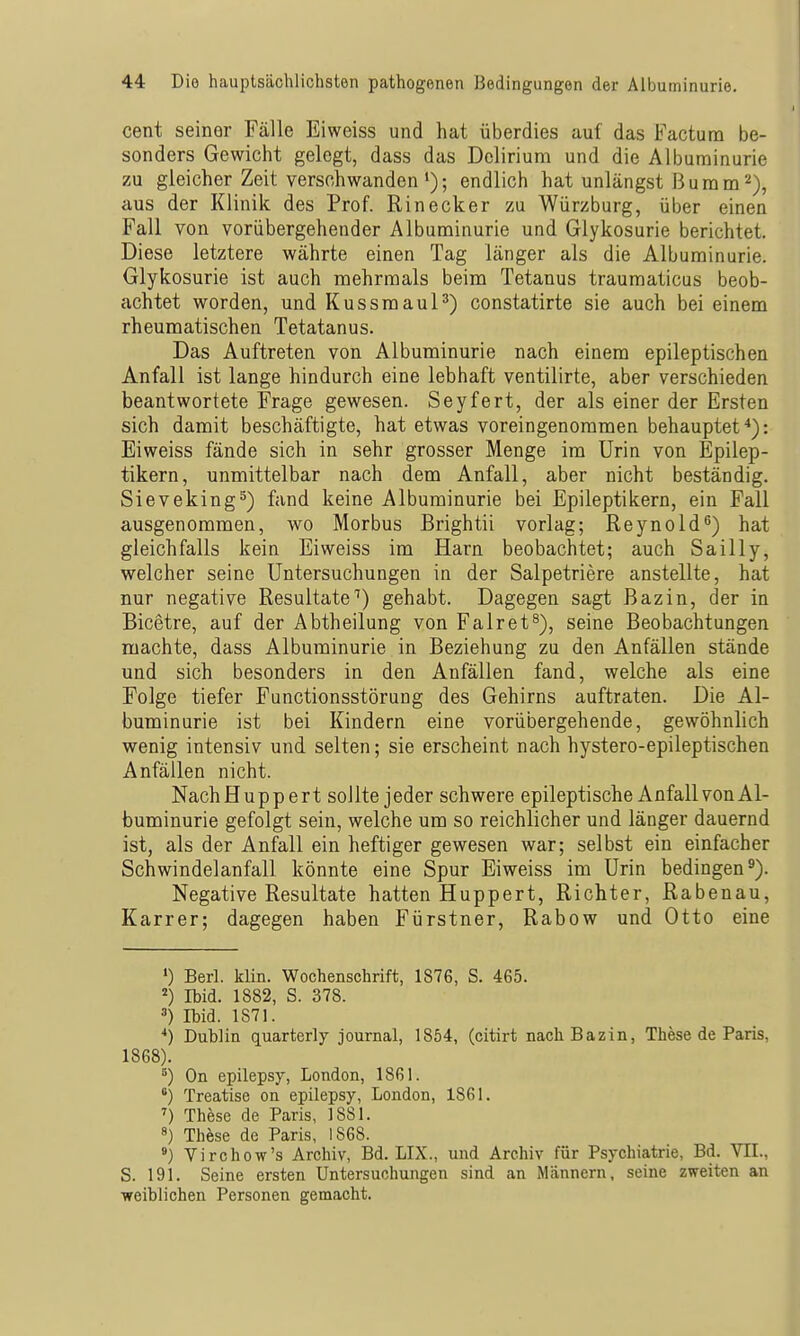 Cent seiner Fälle Eiweiss und hat überdies auf das Factum be- sonders Gewicht gelegt, dass das Delirium und die Albuminurie zu gleicher Zeit verschwanden'); endlich hat unlängst ßumm^), aus der Klinik des Prof. Einecker zu Würzburg, über einen Fall von vorübergehender Albuminurie und Glykosurie berichtet. Diese letztere währte einen Tag länger als die Albuminurie. Glykosurie ist auch mehrmals beim Tetanus traumaticus beob- achtet worden, und Kussmaul^) constatirte sie auch bei einem rheumatischen Tetatanus. Das Auftreten von Albuminurie nach einem epileptischen Anfall ist lange hindurch eine lebhaft ventilirte, aber verschieden beantwortete Frage gewesen. Seyfert, der als einer der Ersten sich damit beschäftigte, hat etwas voreingenommen behauptet^): Eiweiss fände sich in sehr grosser Menge im Urin von Epilep- tikern, unmittelbar nach dem Anfall, aber nicht beständig. Sieveking^) fand keine Albuminurie bei Epileptikern, ein Fall ausgenommen, wo Morbus Brightii vorlag; Reynold^) hat gleichfalls kein Eiweiss im Harn beobachtet; auch Sailly, welcher seine Untersuchungen in der Salpetriere anstellte, hat nur negative Resultate'') gehabt. Dagegen sagt ßazin, der in Bicetre, auf der Abtheilung von Falret^), seine Beobachtungen machte, dass Albuminurie in Beziehung zu den Anfällen stände und sich besonders in den Anfällen fand, welche als eine Folge tiefer Functionsstörung des Gehirns auftraten. Die Al- buminurie ist bei Kindern eine vorübergehende, gewöhnlich wenig intensiv und selten; sie erscheint nach hystero-epileptischen Anfällen nicht. NachHuppert sollte jeder schwere epileptische Anfall von Al- buminurie gefolgt sein, welche um so reichlicher und länger dauernd ist, als der Anfall ein heftiger gewesen war; selbst ein einfacher Schwindelanfall könnte eine Spur Eiweiss im Urin bedingen 3). Negative Resultate hatten Huppert, Richter, Rabenau, Karrer; dagegen haben Fürstner, Rabow und Otto eine ') Berl. klin. Wochenschrift, 1876, S. 465. Ibid. 1882, S. 378. Ibid. 1871. •*) Dublin quarterly Journal, 1864, (citirt nachBazin, These de Paris, 1868). ^) On epilepsy, London, 1861. *) Treatise on epilepsy, London, 1861. These de Paris, 1881. 8) These de Paris, 1868. ') Virchow's Archiv, Bd. LIX., und Archiv für Psychiatrie, Bd. VIL, S. 191. Seine ersten Untersuchungen sind an Männern, seine zweiten an weiblichen Personen gemacht.