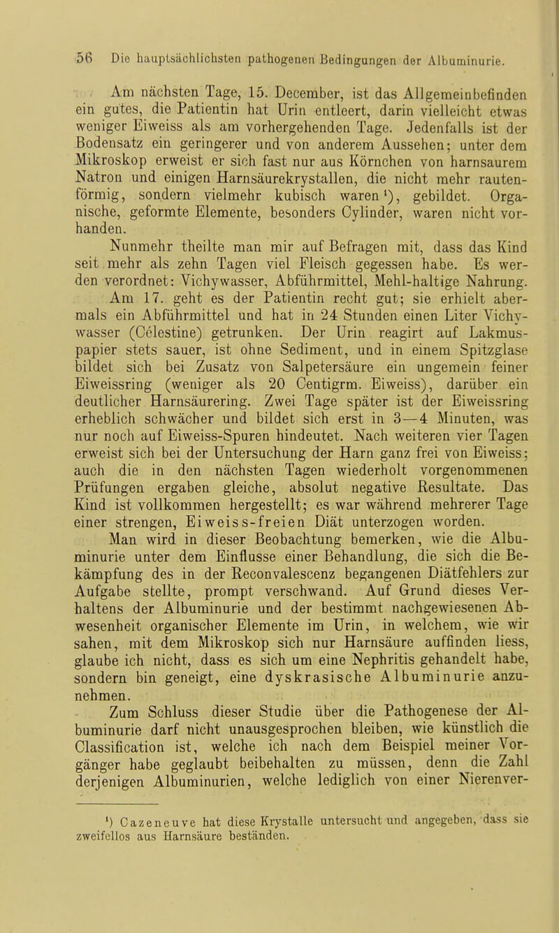 Am nächsten Tage, 15. Deceraber, ist das Allgemeinbefinden ein gutes, die Patientin hat Urin entleert, darin vielleicht etwas weniger Eiweiss als am vorhergehenden Tage. Jedenfalls ist der Bodensatz ein geringerer und von anderem Aussehen; unter dem Mikroskop erweist er sich fast nur aus Körnchen von harnsaurem Natron und einigen Harnsäurekrystallen, die nicht mehr rauten- förmig, sondern vielmehr kubisch waren'), gebildet. Orga- nische, geformte Elemente, besonders Cylinder, waren nicht vor- handen. Nunmehr theilte man mir auf Befragen mit, dass das Kind seit mehr als zehn Tagen viel Fleisch gegessen habe. Es wer- den verordnet: Vichywasser, Abführmittel, Mehl-haltige Nahrung. Am 17. geht es der Patientin recht gut; sie erhielt aber- mals ein Abführmittel und hat in 24 Stunden einen Liter Vichv- wasser (Celestine) getrunken. Der Urin reagirt auf Lakmus- papier stets sauer, ist ohne Sediment, und in einem Spitzglase bildet sich bei Zusatz von Salpetersäure ein ungemein feiner Eiweissring (weniger als 20 Centigrm. Eiweiss), darüber ein deutlicher Harnsäurering. Zwei Tage später ist der Eiweissring erheblich schwächer und bildet sich erst in 3—4 Minuten, was nur noch auf Eiweiss-Spuren hindeutet. Nach weiteren vier Tagen erweist sich bei der Untersuchung der Harn ganz frei von Eiweiss; auch die in den nächsten Tagen wiederholt vorgenommenen Prüfungen ergaben gleiche, absolut negative Resultate. Das Kind ist vollkommen hergestellt; es war während mehrerer Tage einer strengen, Ei weis s-freien Diät unterzogen worden. Man wird in dieser Beobachtung bemerken, wie die Albu- minurie unter dem Einflüsse einer Behandlung, die sich die Be- kämpfung des in der Reconvalescenz begangenen Diätfehlers zur Aufgabe stellte, prompt verschwand. Auf Grund dieses Ver- haltens der Albuminurie und der bestimmt nachgewiesenen Ab- wesenheit organischer Elemente im Urin, in welchem, wie wir sahen, mit dem Mikroskop sich nur Harnsäure auffinden Hess, glaube ich nicht, dass es sich um eine Nephritis gehandelt habe, sondern bin geneigt, eine dyskrasische Albuminurie anzu- nehmen. Zum Schluss dieser Studie über die Pathogenese der Al- buminurie darf nicht unausgesprochen bleiben, wie künstlich die Classification ist, welche ich nach dem Beispiel meiner Vor- gänger habe geglaubt beibehalten zu müssen, denn die Zahl derjenigen Albuminurien, welche lediglich von einer Nierenver- ') Cazeneuve hat diese Krystalle untersucht und angegeben, dass sie zweifellos aus Harnsäure beständen.