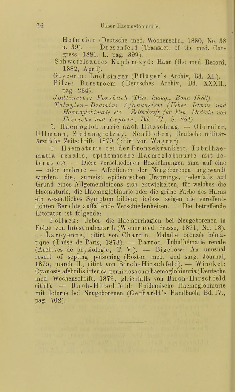 Hofmeier (Deutsche med. Wochenschr., 1880, No. 38 u. 39). — Dresel)fehl (Transact. of the med. Con- gress, 1881, I., pag. 399). Schwefelsaures Kupferoxyd: Haar (the med. Record, 1882, April). Glycerin: Luchsinger (Pflüger's Archiv, Bd. XL). Pilze: Borstroem (Deutsches Archiv, Bd. XXXH., pag. 264). Jodtinctur: Forsbach, (Diss. inaug., Bo/m 1883). Toluylen - Diamin: Afanassiew (Ueber Icterus U7id Haemoglobinm'ie etc. Zeitschrift für klin. Medicin von Frerichs und Leyden, Bd. VI, S. 281). 5. Haeraoglobinurie nach Hitzschlag. — Obernier, Ullmann, Siedaragrotzky, Senftieben, Deutsche militär- ärztliche Zeitschrift, 1879 (citirt von Wagner). 6. Haematurie bei der Brenzekrankeit, Tubulhae- matia renalis, epidemische Haemoglobinurie mit Ic- terus etc. — Diese verschiedenen Bezeichnungen sind auf eine — oder mehrere — Affectionen der Neugeborenen angewandt worden, die, zumeist epidemischen Ursprungs, jedenfalls auf Grund eines Allgemeinleidens sich entwickelten, für welches die Haematurie, die Haemoglobinurie oder die grüne Farbe des Harns ein wesentliches Symptom bilden; indess zeigen die veröffent- lichten Berichte auffallende Verschiedenheiten. — Die betreffende Literatur ist folgende: Pollack: Ueber die Haemorrhagien bei Neugeborenen in Folge von Litestinalcatarrh (Wiener med. Presse, 1871, No. 18). — Laroyenne, citirt von Charrin, Maladie bronzee hema- tique (These de Paris, 1873). — Parrot, Tubulhematie renale (Archives de physiologie, T. V.). — Bigelow: An unusual result of septing poisoning (Boston med. and surg. Journal, 1875, march IL, citirt von Birch-Hirschfeld). — Winckel: Cyanosis afebrilis icterica perniciosa cum haemoglobinuria (Deutsche med. Wochenschrift, 1879, gleichfalls von Birch-Hirschfeld citirt). — Birch-Hirschfeld: Epidemische Haemoglobinurie mit Icterus bei Neugeborenen (Gerhardt's Handbuch, Bd. IV., pag. 702).