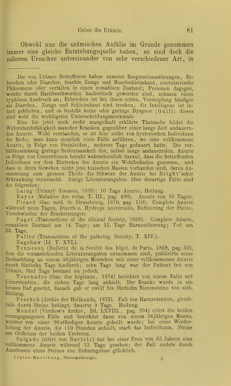 Obwohl nun die urämischen Anfälle im Grunde genommen immer eine gleiche Entstehungsquelle haben, so sind doch die näheren Ursachen untereinander von sehr verschiedener Art, in Die von Urämie Betroffenen haben zumeist Respirationsstörungen, Er- brechen oder Diarrhoe, feuchte Zunge und Mundschleimhaut, convulsivische Phänomene oder verfallen in einen comatösen Zustand; Personen dagegen, welche durch Harnbeschwerden kachectisch geworden sind, nehmen einen typhösen Ausdruck an; Erbrechen ist bei ihnen selten, Verstopfung häufiger als Diarrhoe, Zunge und Schleimhaut sind trocken, die Intelligenz ist in- tact geblieben, und es bestellt keine oder geringe Dyspnoe (Gull); dieses sind wohl die wichtigsten Unterscheidungsmerkmale. Eine bis jetzt noch recht mangeliiaft erklärte Thatsache bildet die Widerstandsfähigkeit mancher Kranken gegenüber einer lange Zeit andauern- den Anurie. Wohl verstanden, es ist hier nicht von hysterischen Individuen die Rede; man kann ziemlich viele Fälle anführen, wo eine vollkommene Anurie, in Folge von Steinleiden, mehrere Tage gedauert hatte. Die ver- hältnissmässig geringe Bedeutsamkeit der, selbst lange andauernden, Anurie in Folge von Concretionen beruht wahrscheinlich darauf, dass die betreffenden Individuen vor dem Eintreten der Anurie ein Wohlbefinden genossen, und dass in ihren Geweben nicht jene toxischen Massen vorhanden sind, deren An- sammlung zum grossen Theile die Schwere der Anurie bei Bright'scher Erkrankung verursacht. Einige Literaturangaben über derartige Fälle sind die folgenden: Laing (Urinary diseases, 1838): 10 Tage Anurie; Heilung. Rayer (Maladies des reins, T. III., pag. 490). Anurie von 10 Tagen. ' Picard (Gaz. med. de Strassbourg, 1870, pag. 110). Complete Anurie während neun Tagen, Diarrhoe, Hydrops universalis, Entleerung der Steine, Verschwinden der Erscheinungen. Paget (Transactions of the clinical Society, 1869). Complete Anurie, comatöser Zustand am 14. Tage; am 15. Tage Harnentleerung; Tod am 23. Tage. Füller (Transactions of the patholog. Society, T. XIV.). Bagshaw (Id. T. XVI.). Tenneson (Bulletin de la Societe des hopit. de Paris, 1869, pag. 50), dem die voranstehenden Literaturangaben entnommen sind, publicirte seine Beobachtung an einem 56jährigen Menschen mit einer vollkommenen Anurie durch fünfzehn Tage hindurch; zehn Tage lang war der Patient frei von Urämie, fünf Tage bestand sie jedoch. Tournadre (Gaz. des höpitaux, 1874) berichtet von einem Falle mit Urinretention, die sieben Tage lang anhielt. Der Kranku wurde in ein heisses Bad gesetzt, danach gab er zwölf bis fünfzehn Nierensteine von sich. Heilung. Peschek (Archiv der Heilkunde, 1873). Fall von Harnretention, gleich- falls durch Steine bedingt, dauerte 9 Tage. Heilung. Mendel (Virchow's Archiv, Bd. LXVIII., pag. 294) citirt die beiden vorangegangenen Fälle und berichtet dann von einem 56jährigen Manne, welcher von einer 96stündigen Anurie geheilt wurde; bei einer Wieder- holung der Anurie, die 110 Stunden anhielt, starb das Individuum. Steine am Orificium der beiden Ureteren. Saigado (citirt von Bartels) hat bei einer Frau von 63 Jahren eine vollkommene Anurie während 13 Tage gesehen; der Fall endete durch Ausstossen eines Steines von Bohnengrösse glücklich. L^pinc-Havclburg, Nioronpathologie. Q