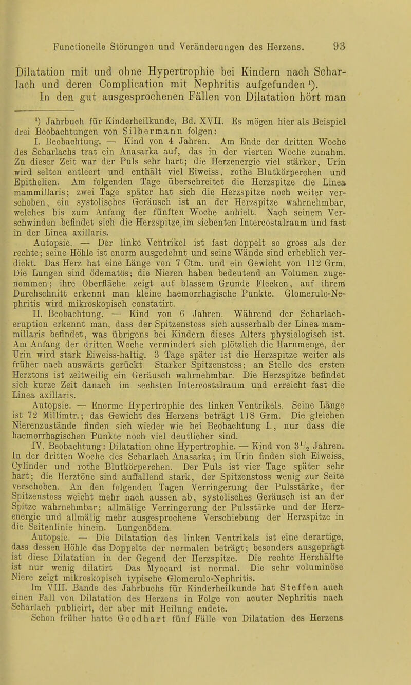 Dilatation mit und ohne Hypertrophie bei Kindern nach Schar- lach und deren Complication mit Nephritis aufgefunden '). In den gut ausgesprochenen Fällen von Dilatation hört man ') Jahrbuch für Kinderheilkunde, Bd. XVII. Es mögen hier als Beispiel drei Beobachtungen von Silber mann folgen: I. Beobachtung. — Kind von 4 Jahren. Am Ende der dritten Woche des Scharlachs trat ein Anasarka auf, das in der vierten Woche zunahm. Zu dieser Zeit war der Puls sehr hart; die Herzenergie viel stärker, Urin wird selten entleert und enthält viel Eiweiss, rothe Blutkörperchen und Epithelien. Am folgenden Tage überschreitet die Herzspitze die Linea mammiilaris; zwei Tage später hat sich die Herzspitze noch weiter ver- schoben, ein systolisches Geräusch ist an der Herzspitze wahrnehmbar, welches bis zum Anfang der fünften Woche anhielt. Nach seinem Ver- schwinden befindet sich die Herzspitze im siebenten Intercostalraum und fast in der Linea axillaris. Autopsie. — Der linke Ventrikel ist fast doppelt so gross als der rechte; seine Höhle ist enorm ausgedehnt und seine Wände sind erheblich ver- dickt. Das Herz hat eine Länge von 7 Ctm. und ein Gewicht von 112 Grm. Die Lungen sind ödematös; die Nieren haben bedeutend an Volumen zuge- nommen ; ihre Oberfläche zeigt auf blassem Grunde Flecken, auf ihrem Durchschnitt erkennt man kleine haemorrhagische Punkte. Glomerulo-Ne- phritis wird mikroskopisch constatirt. II. Beobachtung. — Kind von G Jahren. Während der Scharlach- eruption erkennt man, dass der Spitzenstoss sich ausserhalb der Linea mam- millaris befindet, was übrigens bei Kindern dieses Alters physiologisch ist. Am Anfang der dritten Woche vermindert sich plötzlich die Harnmenge, der Urin wird stark Eiweiss-haltig. 3 Tage später ist die Herzspitze weiter als früher nach auswärts gerückt Starker Spitzenstoss; an Stelle des ersten Herztons ist zeitweilig ein Geräusch wahrnehmbar. Die Herzspitze befindet sich kurze Zeit danach im sechsten Intercostalraum und erreicht fast die Linea axillaris. Autopsie. — Enorme Hypertrojjhie des linken Ventrikels. Seine Länge ist 12 Millimtr.; das Gewicht des Herzens beträgt 118 Grm. Die gleichen Nierenzustände finden sich wieder wie bei Beobachtung I., nur dass die haemorrhagischen Punkte noch viel deutlicher sind. IV. Beobachtung: Dilatation ohne Hypertrophie. — Kind von S'/j Jahren. In der dritten Woche des Scharlach Anasarka; im Urin finden sich Eiweiss, Cylinder und rothe Blutkörperchen. Der Puls ist vier Tage später sehr hart; die Herztöne sind aufi'allend stark, der Spitzenstoss wenig zur Seite verschoben. An den folgenden Tagen Verringerung der Pulsstärke, der Spitzenstoss weicht mehr nach aussen ab, systolisches Geräusch ist an der Spitze wahrnehmbar; allmälige Verringerung der Pulsstärke und der Herz- energie und allmälig mehr ausgesprochene Verschiebung der Herzspitze in die Seitenlinie hinein. Lungenödem. Autopsie. — Die Dilatation des linken Ventrikels ist eine derartige, dass dessen Höhle das Doppelte der normalen beträgt; besonders ausgeprägt ist diese Dilatation in der Gegend der Herzspitze. Die rechte Herzhälfte ist nur wenig dilatirt Das Myocard ist normal. Die sehr voluminöse Niere zeigt mikroskopisch typisciie Giomerulo-Nephritis. Im VIII. Bande des Jahrbuchs für Kinderheilkunde hat Steffen auch einen Fall von Dilatation des Herzens in Folge von acuter Nephritis nach Scharlach pnblicirt, der aber mit Heilung endete. Schon früher hatte Goodhart fünf Fälle von Dilatation des Herzens