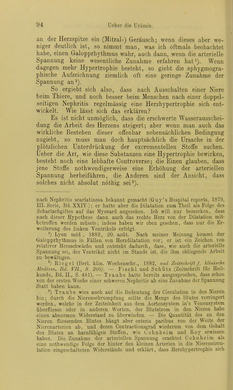 an der Herzspitze ein (Mitral-) Geräusch; wenn dieses aber we- niger deutlich ist, so nimmt man, was ich oftmals beobachtet habe, einen Galopprhythraus wahr, auch dann, wenn die arterielle Spannung keine wesentliche Zunahme erfahren hat^). Wenn dagegen mehr Hypertrophie besteht, so giebt die sphygmogra- phische Aufzeichnung ziemlich oft eine geringe Zunahme der Spannung an 2). So ergiebt sich also, dass nach Ausschalten einer Niere beim Thiere, und noch besser beim Menschen nach einer doppel- seitigen Nephritis regelmässig eine Herzhypertrophie sich ent- wickelt. Wie lässt sich das erklären? Es ist nicht unmöglich, dass die erschwerte Wasserausschei- dung die Arbeit des Herzens steigert; aber wenn man auch das wirkliche Bestehen dieser offenbar nebensächlichen Bedingung zugiebt, so muss man doch hauptsächlich die Ursache in der plötzlichen Unterdrückung der excrementellen Stoffe suchen. Ueber die Art, wie diese Substanzen eine Hypertrophie bewirken, besteht noch eine lebhafte Controverse; die Einen glauben, dass jene Stoffe nothwendigerweise eine Erhöhung der arteriellen Spannung herbeiführen, die Anderen sind der Ansicht, dass solches nicht absolut nöthig sei 3). nach Nephritis scarlatinosa bekannt gemacht (Guy's Hospital reports, 1S79, III. Serie, Bd. XXIV.); er hatte aber die Dilatation zum Theil als Folge des Scharlachgiftes auf das Myocard angesehen. Ich will nur bemerken, dass nach dieser Hypothese dann auch das rechte Herz von der Dilatation mit- betrofFen werden müsste; indess haben wir oben gesehen, dass nur die Er- weiterung des linken Ventrikels erfolgt. *) Lyon med , 1882, 20. aoüt. Nach meiner Meinung kommt der ■Galopprhythmus in Fällen von Herzdilatation vor; er ist ein Zeichen von relativer Herzschwäche und entsteht dadurch, dass, wie auch die arterielle Spannung sei, der Ventrikel nicht im Staude ist, die ihm obliegende Arbeit zu bewältigen. ^) Riegel (Herl. klin. Wochenschr., 188-2, und Zeitschrift f. klinische Medicm, Bd. Vll, S. 260). — Fischl und Schütz (Zeitschrift für Heil- kunde, Bd. II., S. 481). — Traube hatte bereits ausgesprochen, dass schon von der ersten Woche einer schweren Nephritis ab eine Zunahme der Spannung Statt haben kann. ') Traube wies auch auf die Bedeutung der Circulation in den Nieren hin; durch die Nierenschrumpfung sollte die Menge des Blutes verringert werden, welche in der Zeiteinheit aus dem Aortensystem in's Venensystem überfliesse oder in anderen Worten, der Blutstrom in den Nieren habe einen abnormen Widerstand zu überwinden. — Die Quantität des zu den Nieren fliessenden Blutes hängt aber ceteris paribus von der Weite der Nierenarterien ab, und deren Contractionsgrad wiederum von dem Gehalt ■des Blutes an harnfähigen Stofl'en, wie Cohnheim und Roy erwiesen haben. Die Zunahme der arteriellen Spannung erachtet Cohnheim als «ine nothwendige Folge der hinter den kleinen Arterien in die Nierencircu- lation eingeschalteten Widerstände und erklärt, dass Herzhypertrophie sich