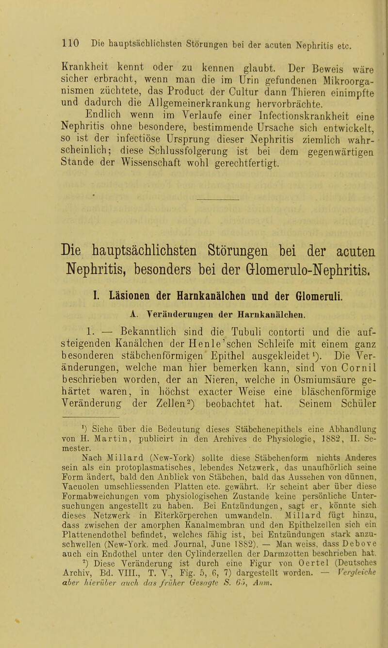 Krankheit kennt oder zu kennen glaubt. Der Beweis wäre sicher erbracht, wenn man die im Urin gefundenen Mikroorga- nismen züchtete, das Product der Cultur dann Thieren einimpfte und dadurch die Allgemeinerkrankung hervorbrächte. Endlich wenn im Verlaufe einer Infectionskrankheit eine Nephritis ohne besondere, bestimmende Ursache sich entwickelt, so ist der infectiöse Ursprung dieser Nephritis ziemlich wahr- scheinlich; diese Schlussfolgerung ist bei dem gegenwärtigen Stande der Wissenschaft wohl gerechtfertigt. Die hauptsächlichsten Störungen bei der acuten Nephritis, besonders bei der Glomerulo-Nephritis. I. Läsionen der HarnkanälcheD und der Glomemli. A. Veränderungen der Harukanälclieu. 1. — Bekanntlich sind die Tubuli contorti und die auf- steigenden Kanälchen der Henle'schen Schleife mit einem ganz besonderen stäbchenförmigen Epithel ausgekleidet'). Die Ver- änderungen, welche man hier bemerken kann, sind von Cornil beschrieben worden, der an Nieren, welche in Osmiumsäure ge- härtet waren, in höchst exacter Weise eine bläschenförmige Veränderung der Zellen-) beobachtet hat. Seinem Schüler ') Siehe über die Bedeutung dieses Stäbchenepithels eine Abhandlung von H. Martin, publicirt in den Archives de Physiologie, 18S2, II. Se- mester. Nach Miliard (New-York) sollte diese Stäbchen form nichts Anderes sein als ein protoplasmatisches, lebendes Netzwerk, das unaufhörlich seine Form ändert, bald den Anblick von Stäbchen, bald das Aussehen von dünnen, Vacuolen umschliessenden Platten etc. gewährt. Kr scheint aber über diese Formabweichungen vom physiologischen Zustande keine persönliche Unter- suchungen angestellt zu haben. Bei Entzündungen, sagt er, könnte sich dieses Netzwerk in Eiterkörperchen umwandeln. Miliard fügt hinzu, dass zwischen der amorphen Kanalmembran und den Epithelzellen sich ein Plattenendothel befindet, welches fähig ist, bei Entzündungen sta-rk anzu- schwellen (New-York. med. Journal, June 1882). — Man weiss, dass Debove auch ein Endothel unter den Cylinderzellen der Darmzotten beschrieben hat. ^) Diese Veränderung ist durch eine Figur von Oertel (Deutsches Archiv, Bd. VIII., T. V., Fig. ö, 6, 7) dargestellt worden. — Vergleiche aber hierüber mich das früher Gesagte S. (S'i, Anm.