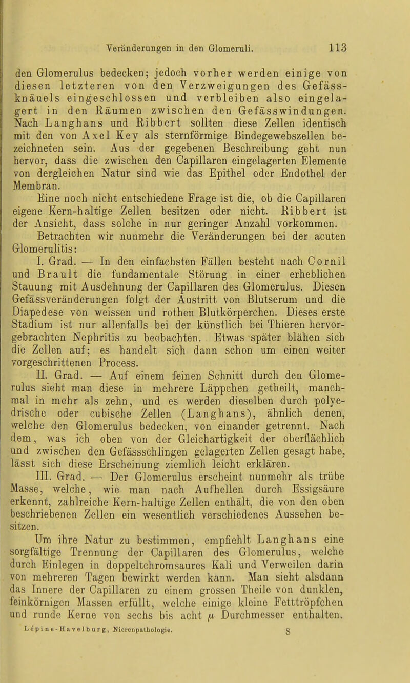 den Glomerulus bedecken; jedoch vorher werden einige von diesen letzteren von den Verzweigungen des Gefäss- knäuels eingeschlossen und verbleiben also eingela- gert in den Räumen zwischen den Gefässwindüngen. Nach Langhans und Ribbert sollten diese Zellen identisch mit den von Axel Key als sternförmige ßindegewebszellen be- zeichneten sein. Aus der gegebenen Beschreibung geht nun hervor, dass die zwischen den Capillaren eingelagerten Elemente von dergleichen Natur sind wie das Epithel oder Endothel der Membran. Eine noch nicht entschiedene Frage ist die, ob die Capillaren eigene Kern-haltige Zellen besitzen oder nicht. Ribbert ist der Ansicht, dass solche in nur geringer Anzahl vorkommen. Betrachten wir nunmehr die Veränderungen bei der acuten Glomerulitis: I. Grad. — In den einfachsten Fällen besteht nach Cornil und Brault die fundamentale Störung in einer erheblichen Stauung mit Ausdehnung der Capillaren des Glomerulus. Diesen Gefässveränderungen foJgt der Austritt von Blutserum und die Diapedese von weissen und rothen Blutkörperchen. Dieses erste Stadium ist nur allenfalls bei der künstlich bei Thieren hervor- gebrachten Nephritis zu beobachten. Etwas später blähen sich die Zellen auf; es handelt sich dann schon um einen weiter vorgeschrittenen Process. II. Grad. — Auf einem feinen Schnitt durch den Glome- rulus sieht man diese in mehrere Läppchen getheilt, manch- mal in mehr als zehn, und es werden dieselben durch polye- drische oder cubische Zellen (Langhans), ähnlich denen, welche den Glomerulus bedecken, von einander getrennt. Nach dem, was ich oben von der Gleichartigkeit der oberflächlich und zwischen den Gefässschlingen gelagerten Zellen gesagt habe, lässt sich diese Erscheinung ziemlich leicht erklären. III. Grad. — Der Glomerulus erscheint nunmehr als trübe Masse, welche, wie man nach Aufhellen durch Essigsäure erkennt, zahlreiche Kern-haltige Zellen enthält, die von den oben beschriebenen Zellen ein wesentlich verschiedenes Aussehen be- sitzen. Um ihre Natur zu bestimmen, empfiehlt Langhans eine sorgfältige Trennung der Capillaren des Glomerulus, welche durch Einlegen in doppeltchromsaures Kali und Verweilen darin von mehreren Tagen bewirkt werden kann. Man sieht alsdann das Innere der Capillaren zu einem grossen Theile von dunklen, feinkörnigen Massen erfüllt, welche einige kleine Fetttröpfchen und runde Kerne von sechs bis acht fi Durchmesser enthalten. Lepioe-Havelburg, Mierenpathologie. Q