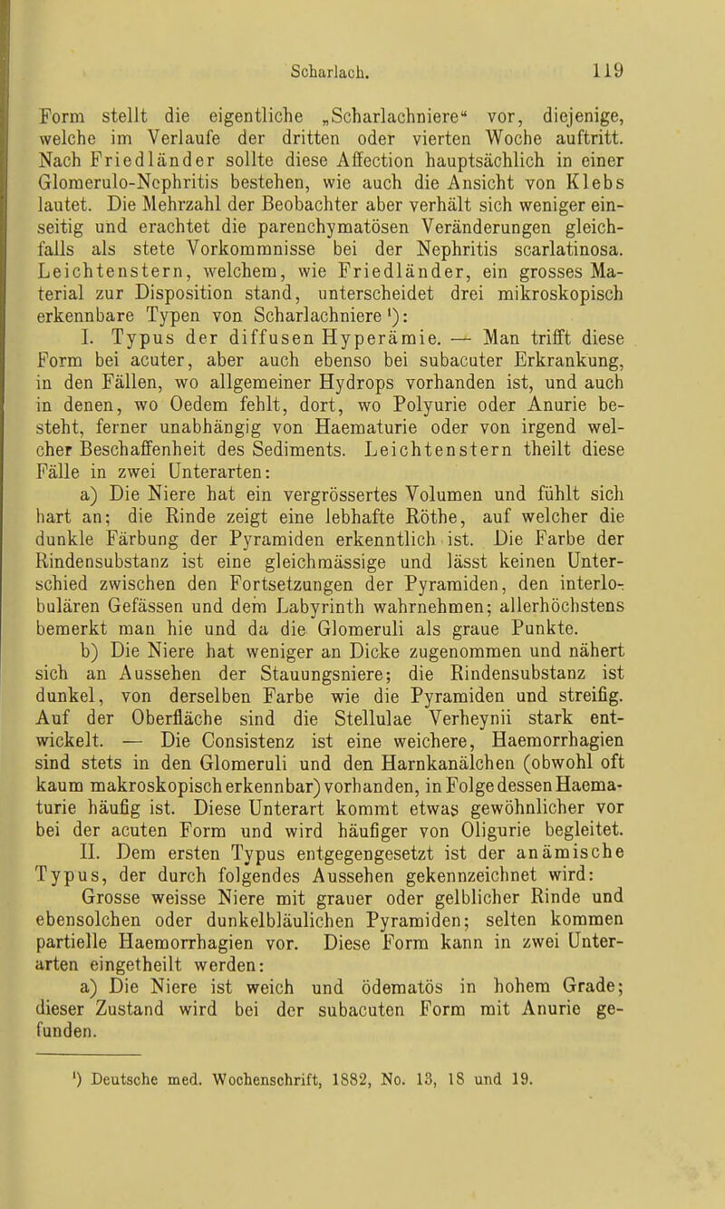 Form stellt die eigentliche „Scharlachniere vor, diejenige, welche im Verlaufe der dritten oder vierten Woche auftritt. Nach Friedländer sollte diese Affection hauptsächlich in einer Glomerulo-Ncphritis bestehen, wie auch die Ansicht von Klebs lautet. Die Mehrzahl der Beobachter aber verhält sich weniger ein- seitig und erachtet die parenchymatösen Veränderungen gleich- falls als stete Vorkommnisse bei der Nephritis scarlatinosa. Leichtenstern, welchem, wie Friedländer, ein grosses Ma- terial zur Disposition stand, unterscheidet drei mikroskopisch erkennbare Typen von Scharlachniere'): I. Typus der diffusen Hyperämie. — Man trifft diese Form bei acuter, aber auch ebenso bei subacuter Erkrankung, in den Fällen, wo allgemeiner Hydrops vorhanden ist, und auch in denen, wo Oedem fehlt, dort, wo Polyurie oder Anurie be- steht, ferner unabhängig von Haematurie oder von irgend wel- cher Beschaffenheit des Sediments. Leichtenstern theilt diese Fälle in zwei Unterarten: a) Die Niere hat ein vergrössertes Volumen und fühlt sich hart an; die Rinde zeigt eine lebhafte Rothe, auf welcher die dunkle Färbung der Pyramiden erkenntlich ist. Die Farbe der Rindensubstanz ist eine gleichraässige und lässt keinen Unter- schied zwischen den Fortsetzungen der Pyramiden, den interlo- bulären Gefässen und dein Labyrinth wahrnehmen; allerhöchstens bemerkt man hie und da die Glomeruli als graue Punkte. b) Die Niere hat weniger an Dicke zugenommen und nähert sich an Aussehen der Stauungsniere; die Rindensubstanz ist dunkel, von derselben Farbe wie die Pyramiden und streifig. Auf der Oberfläche sind die Stellulae Verheynii stark ent- wickelt. — Die Consistenz ist eine weichere, Haemorrhagien sind stets in den Glomeruli und den Harnkanälchen (obwohl oft kaum makroskopisch erkennbar) vorhanden, in Folge dessen Haema- turie häufig ist. Diese Unterart kommt etwas gewöhnlicher vor bei der acuten Form und wird häufiger von Oligurie begleitet. II. Dem ersten Typus entgegengesetzt ist der anämische Typus, der durch folgendes Aussehen gekennzeichnet wird: Grosse weisse Niere mit grauer oder gelblicher Rinde und ebensolchen oder dunkelbläulichen Pyramiden; selten kommen partielle Haemorrhagien vor. Diese Form kann in zwei Unter- arten eingetheilt werden: a) Die Niere ist weich und ödematös in hohem Grade; dieser Zustand wird bei der subacuten Form mit Anurie ge- funden. ') Deutsche med. Wochenschrift, 1S82, No. 13, 18 und 19.