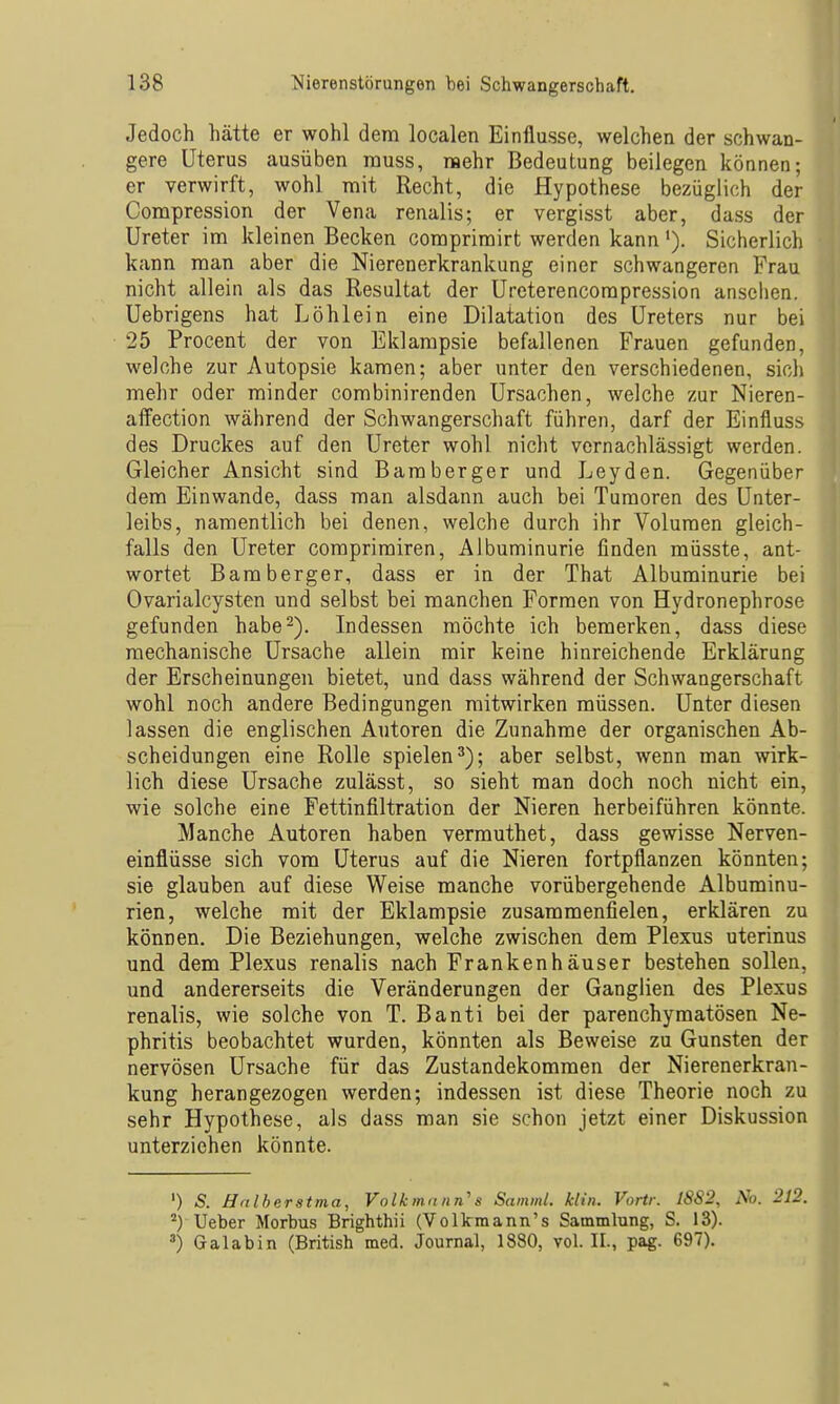 Jedoch hätte er wohl dem localen Einflüsse, welchen der schwan- gere Uterus ausüben rauss, raehr Bedeutung beilegen können; er verwirft, wohl mit Recht, die Hypothese bezüglich der Compression der Vena renalis; er vergisst aber, dass der Ureter im kleinen Becken comprimirt werden kann '). Sicherlich kann man aber die Nierenerkrankung einer schwangeren Frau nicht allein als das Resultat der Ureterencompression ansehen. Uebrigens hat Löhlein eine Dilatation des Ureters nur bei 25 Procent der von Eklampsie befallenen Frauen gefunden, welche zur Autopsie kamen; aber unter den verschiedenen, sicii mehr oder minder combinirenden Ursachen, welche zur Nieren- affection während der Schwangerschaft führen, darf der Einfluss des Druckes auf den Ureter wohl nicht vernachlässigt werden. Gleicher Ansicht sind Bamberger und Leyden. Gegenüber dem Einwände, dass man alsdann auch bei Tumoren des Unter- leibs, namentlich bei denen, welche durch ihr Volumen gleich- falls den Ureter comprimiren, Albuminurie finden müsste, ant- wortet Bamberger, dass er in der That Albuminurie bei Ovarialcysten und selbst bei manchen Formen von Hydronephrose gefunden habe2). Indessen möchte ich bemerken, dass diese mechanische Ursache allein mir keine hinreichende Erklärung der Erscheinungen bietet, und dass während der Schwangerschaft wohl noch andere Bedingungen mitwirken müssen. Unter diesen lassen die englischen Autoren die Zunahme der organischen Ab- scheidungen eine Rolle spielen^); aber selbst, wenn man wirk- lich diese Ursache zulässt, so sieht man doch noch nicht ein, wie solche eine Fettinfiltration der Nieren herbeiführen könnte. Manche Autoren haben vermuthet, dass gewisse Nerven- einflüsse sich vom Uterus auf die Nieren fortpflanzen könnten; sie glauben auf diese Weise manche vorübergehende Albuminu- rien, welche mit der Eklampsie zusammenfielen, erklären zu können. Die Beziehungen, welche zwischen dem Plexus uterinus und dem Plexus renalis nach Frankenhäuser bestehen sollen, und andererseits die Veränderungen der Ganglien des Plexus renalis, wie solche von T. Banti bei der parenchymatösen Ne- phritis beobachtet wurden, könnten als Beweise zu Gunsten der nervösen Ursache für das Zustandekommen der Nierenerkran- kung herangezogen werden; indessen ist diese Theorie noch zu sehr Hypothese, als dass man sie schon jetzt einer Diskussion unterziehen könnte. ') S. Htilherstma, Volkmann's Samml. kli». Vortr. 1882, No. 212. Ueber Morbus Brighthii (Volkmann's Sammlung, S. 13). ^) Galabin (British med. Journal, 1880, vol. II., pag. 697).