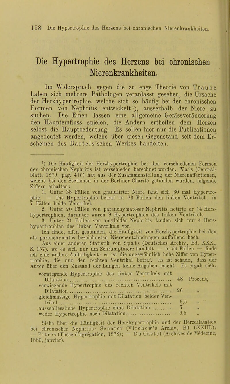 Die Hypertrophie des Herzens bei chronischen Nierenkrankheiten. Im Widerspruch gegen die zu enge Theorie von Traube haben sich mehrere Pathologen veranlasst gesehen, die Ursache der Herzhypertrophie, welche sich so häufig bei den chronischen Formen von Nephritis entwickelt'), ausserhalb der Niere zu suchen. Die Einen lassen eine allgemeine Gefässveränderung den Haupteinfluss spielen, die Andern ertheilen dem Herzen selbst die Hauptbedeutung. Es sollen hier nur die Publicationen angedeutet werden, welche über diesen Gegenstand seit dem Er- scheinen des Bartels'schen Werkes handelten. ') Die Häufigkeit der Herzhypertrophie bei den verschiedenen Formen der chronischen Nephritis ist verschieden berechnet worden. Vais (Centrai- blatt, 1879. pag. 410) hat aus der Zusammenstellung der Nierenaffectionen, welche bei den Sectionen in der Berliner Charite gefunden wurden, folgende Ziffern erhalten: 1. Unter 38 Fällen von granulirter Niere fand sich 30 mal Hypertro- phie. — Die Hypertrophie betraf in 23 Fällen den linken Ventrikel, in 7 Fällen beide Ventrikel. 2. Unter 20 Fällen von parenchymatöser Nephritis notirte er 14 Herz- hypertrophien, darunter waren 9 Hyperti-ophien des linken Ventrikels. 3. Unter 21 Fällen von amyloider Nephritis fanden sich nur 4 Herz- hypertrophien des linken Ventrikels vor. Ich finde, offen gestanden, die Häufigkeit von Herzhypertrophie bei den als parenchymatös bezeichneten Nierenentzündungen auffallend hoch. Aus einer anderen Statistik von Spatz (Deutsches Archiv, Bd. XXX., S. 157), wo es sich nur um Schrumpfniere handelt — in 54 Fällen — finde ich eine andere Auffälligkeit: es ist die ungewöhnlich hohe Ziffer von Hyper- trophie, die nur- den rechten Ventrikel betraf. Es ist schade, dass der Autor über den Zustand der Lungen keine Angaben macht. Es ergab sich: vorwiegende Hypertrophie des linken Ventrikels mit Dilatation 48 Procent, vorwiegende Hypertrophie des rechten Ventrikels mit Dilatation 26 „ gleichmässige Hypertrophie mit Dilatation beider Ven- trikel 9)5 n au.'^schliessliche Hypertrophie ohne Dilatation 7 ^ weder Hypertrophie noch Dilatation 9.5 Siehe über die Häufigkeit der Herzhypertrophie und der Herzdilatation bei chronischer Nephritis: Senator (Virchow's Archiv, Bd. LXXIII.); — Pitres (These d'agregation, 1878); — DuCastel (Archives de M6decine, 1880, j an vier).