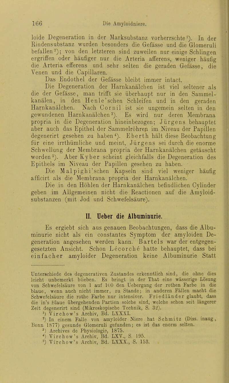 loide Degeneration in der Marksubstanz vorherrscliteIn der Rindensubstanz wurden besonders die Gefässe und die Glomeruli befallen-); von den letzteren sind zuweilen nur einige Schlingen ergriffen oder häufiger nur die Arteria afferens, weniger häufig die Arteria efferens und sehr selten die geraden Gefässe, die Venen und die Capillaren. Das Endothel der Gefässe bleibt immer intact. Die Degeneration der Harnkanälchen ist viel seltener als die der Gefässe, man trifft sie überhaupt nur in den Sammel- kanälen, in den He nie'sehen Schleifen und in den geraden Harnkanälchen. Nach Cornil ist sie ungemein selten in den gewundenen Harnkanälchen^). Es wird nur deren Membrana propria in die Degeneration hineinbezogen; Jürgens behauptet aber auch das Epithel der Sammelröhre^ im Niveau der Papillen degenerirt gesehen zu haben-*). Eberth hält diese Beobachtung für eine irrthümliche und meint, Jürgens sei durch die enorme Schwellung der Membrana propria der Harnkanälchen getäuscht worden^). Aber Kyber scheint gleichfalls die Degeneration des Epithels im Niveau der Papillen gesehen zu haben. Die M alpighi'schen Kapseln sind viel weniger häufig afficirt als die Membrana propria der Harnkanälchen. Die in den Höhlen der Harnkanälchen befindlichen Cyliuder geben im Allgemeinen nicht die ßeactionen auf die Amyloid- substanzen (mit Jod und Schwefelsäure). II. üeber die Albnminnrie. Es ergiebt sich aus genauen Beobachtungen, dass die Albu- minurie nicht als ein constantes Symptom der amyloiden De- generation angesehen werden kann. Bartels war der entgegen- gesetzten Ansicht. Schon Lecorche hatte behauptet, dass bei einfacher amyloider Degeneration keine Albuminurie Statt Unterschiede des degenerativen Zustandes erkenntlich sind, die ohne dies leicht unbemerkt blieben. Es bringt in der That eine wässerige Lösung von Schwefelsäure von 1 auf l(iO den Uebergang der rothen Farbe in die blaue, wenn auch nicht immer, zu Stande; in anderen Fällen macht die Schwefelsäure die rothe Farbe nur intensiver. Friedländer glaubt, dass die in's Blaue übergehenden Partien solche sind, welche schon seit längerer Zeit degenerirt sind (Mikroskopische Technik, S. 32). ') Virchow's Archiv, Bd. LXXXI. ^) In einem Falle von amyloider Niere hat Schmitz (Diss. inaug, Bonn 1877) gesunde Glomeruli gefunden; es ist das enorm selten. ^) Archives de Physiologie, 1875. ••) Virchow's Archiv, Bd. LXV., S. 195. =) Virchow's Archiv, Bd. LXXX., S. 153.