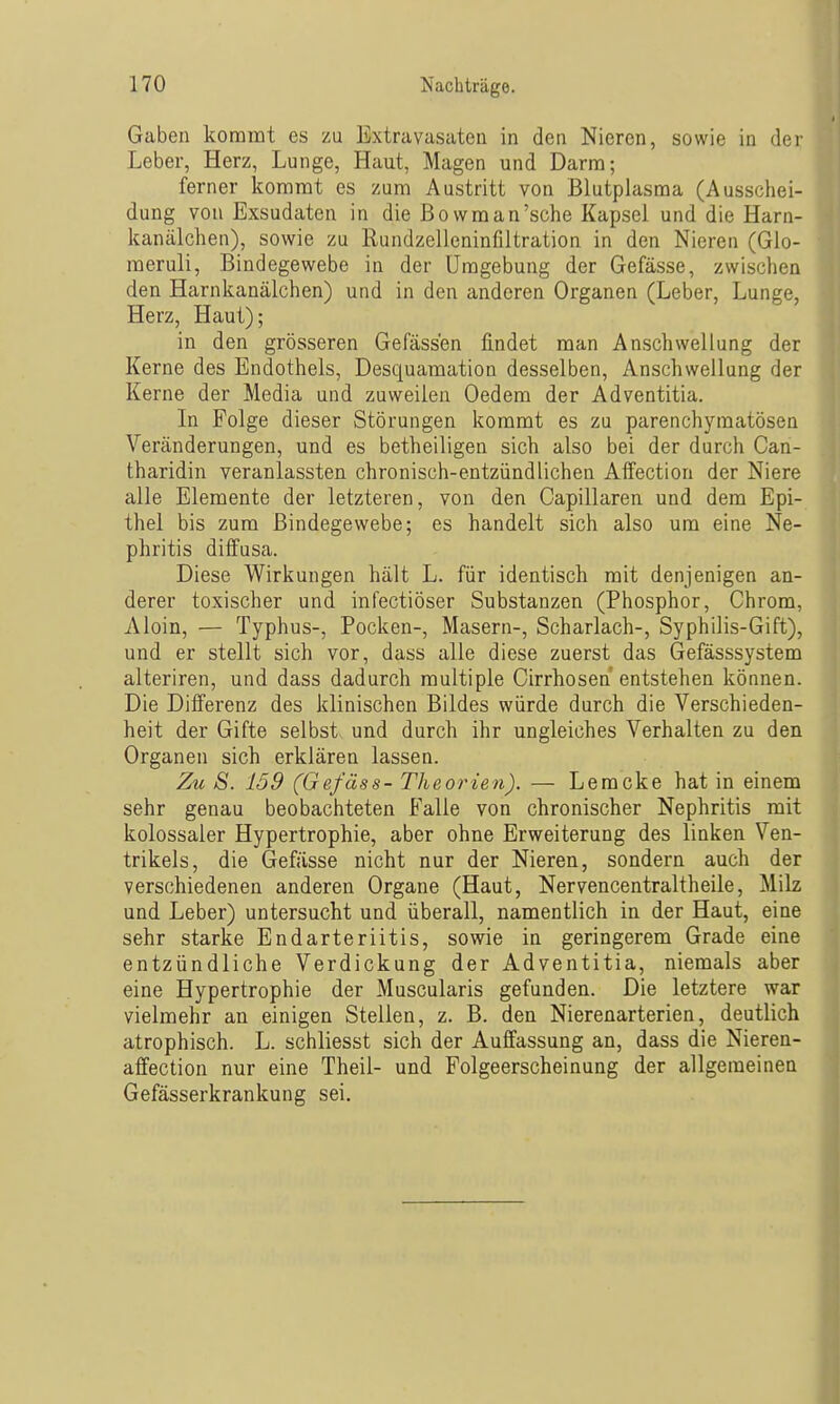 Gaben kommt es zu Extravasaten in den Nieren, sowie in der Leber, Herz, Lunge, Haut, Magen und Darm; ferner kommt es zum Austritt von Blutplasma (Ausschei- dung von Exsudaten in die ßovvman'sche Kapsel und die Harn- kanälchen), sowie zu Rundzelleninfiltration in den Nieren (Glo- meruli, Bindegewebe in der Umgebung der Gefässe, zwischen den Harnkanälchen) und in den anderen Organen (Leber, Lunge, Herz, Haut); in den grösseren Gefäss'en findet man Anschwellung der Kerne des Endothels, Desquamation desselben, Anschwellung der Kerne der Media und zuweilen Oedem der Adventitia. In Folge dieser Störungen kommt es zu parenchymatösen Veränderungen, und es betheiligen sich also bei der durch Can- tharidin veranlassten chronisch-entzündlichen Alfection der Niere alle Elemente der letzteren, von den Capillaren und dem Epi- thel bis zum Bindegewebe; es handelt sich also um eine Ne- phritis diifusa. Diese Wirkungen hält L. für identisch mit denjenigen an- derer toxischer und infectiöser Substanzen (Phosphor, Chrom, Aloin, — Typhus-, Pocken-, Masern-, Scharlach-, Syphilis-Gift), und er stellt sich vor, dass alle diese zuerst das Gefässsystem alteriren, und dass dadurch multiple Cirrhosen entstehen können. Die Differenz des klinischen Bildes würde durch die Verschieden- heit der Gifte selbst und durch ihr ungleiches Verhalten zu den Organen sich erklären lassen. Zu S. 159 (Gefäss- Theorien). — Lemcke hat in einem sehr genau beobachteten Falle von chronischer Nephritis mit kolossaler Hypertrophie, aber ohne Erweiterung des linken Ven- trikels, die Gefässe nicht nur der Nieren, sondern auch der verschiedenen anderen Organe (Haut, Nervencentraltheile, Milz und Leber) untersucht und überall, namentlich in der Haut, eine sehr starke Endarteriitis, sowie in geringerem Grade eine entzündliche Verdickung der Adventitia, niemals aber eine Hypertrophie der Muscularis gefunden. Die letztere war vielmehr an einigen Stellen, z. B. den Nierenarterien, deutlich atrophisch. L. schliesst sich der Auffassung an, dass die Nieren- affection nur eine Theil- und Folgeerscheinung der allgemeinen Gefässerkrankung sei.