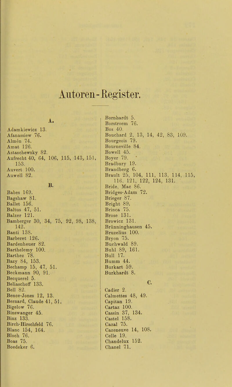 Autoren- ßegister. A. Adamkiewicz 13. Afanassiew 76. Almen 74. Amat 126. Astaschewsky 82. Aufrecht 40, 64, 106, 115, 143, 151, 153. Auvert 100. Auweil 82. B. Babes 169. Bagshaw 81. Ballet 156. Baltus 47, 51. Balzer 121. Bamberger 30, 34, 75, 92, 98, 138, 142. Banti 138. Barberet 126. Bardenheuer 82. Barthelemy 100. Barthez 78. Bazy 84, 153. Bechamp 15, 47, 51. Beckmann 90, 91. Becquerel 5. BeliaschoflF 133. Bell 82. Bence-Jones 12, 13. Bernard, Claude 41, 51, Bigelow 76. Binswanger 45. Binz 133. Birch-Hirschfeld 76. Blanc 154, 164. Bloch 76. Boas 75. Boedeker 6. Bornbardt 5. Borstroem 76. Bos 40. Bouchard 2, 13, 14, 42, 83, 109. Bourgeois 79. Bourneville 84. Bowell 45. Boy er 79. Bradbury 19. Brandberg 6. Brault 25, 104, III, 113, 114, 115, 116, 121, 122, 124, 131. Bride, Mac 86. Bridges-Adam 72. Brieger 87. Bright 89. Brinca 75. Brose 131. Browicz 131. Brünninghausen 45. Bruzelius 100. Bryon 75. Buchwald 89. Buhl 89, 161. Bull 17. Bumm 44. Burkart 59. Burkhardt 8. c. Cadier 2. Calmettes 48, 49. Capitan 19. Cartaz 100. Cassin 37, 134. Castel 158. Cazal 75. Cazeneuve 14, 108. Celle 19. Chandelux 152. Chanel 71.