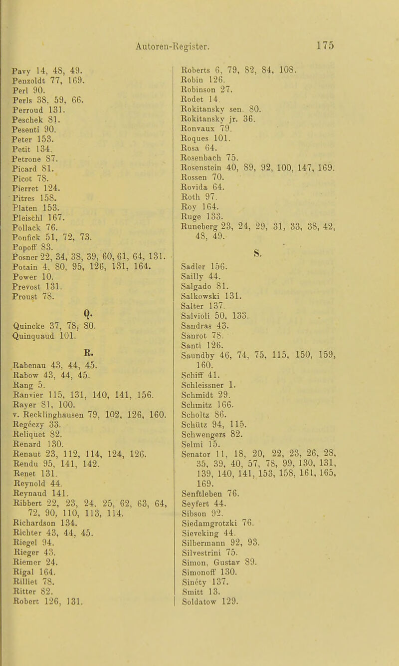 Pavv 14, 48, 4f). Penzoldt 77, 1G9. Perl 90. Perls 38, 59, 66. Perroud 131. Feschek 81. Pesenti 90. Peter 153. Petit 134. Petrone 87. Picard 81. Picot 78. Pierret 124. ■Pitres 158. Platen 153. Pleischl 167. Pollack 76. Ponfick 51, 72, 73. Popoff 83. Posner 22, 34, 38, 39, 60, 61, 64, 131. Potain 4, 80, 95, 126, 131, 164. Power 10. Prevost 131. Proust 78. Quincke 37, 78, 80. ■Quinquaud 101. B. Eabenau 43, 44, 45. Rabow 43, 44, 45. Rang 5. Ranvier 115, 131, 140, 141, 156. Ray er 81, 100. V. Recklinghausen 79, 102, 126, 160. Regeczy 33. Reliquet 82. Renard 130. Renaut 23, 112, 114, 124, 126. Rendu 95, 141, 142. Renet 131. Reynold 44. Reynaud 141. Ribbert 22, 23, 24. 25, 62, 63, 64, 72, 90, 110, 113, 114. Richardson 134. Richter 43, 44, 45. Riegel 94. Rieger 43. Riemer 24. Rigal 164. Rilliet 78. Ritter 82. Robert 126, 131. Roberts 6, 79, 82, 84, 108. Robin 126. Robinson 27. Rodet 14. Rokitansky sen. 80. Rokitansky jr. 36. Ronvaux 79. Roques 101. Rosa 64. Rosenbach 75. Rosenstein 40, 89, 92, 100, 147, 169. Rossen 70. Rovida 64. Roth 97. Roy 164. Rüge 133. Runeberg 23, 24, 29, 31, 33, 38, 42, 48, 49. S. Sadler 156. Sailly 44. Saigado 81. Salkowski 131. Salter 137. Salvioli 50, 133. Sandras 43. Sanrot 78. Santi 126. Saundby 46, 74, 75, 115, 150, 159, 160. Schiff 41. Schleissner 1. Schmidt 29. Schmitz 166. Scholtz 86. Schütz 94, 115. Schwengers 82. Selmi 15. Senator 11, 18, 20, 22, 23, 26, 28, 35, 39, 40, 57, 78, 99, 130, 131, 139, 140, 141, 153, 158, 161, 165, 169. Senftieben 76. Seyfert 44. Sibson 92. Siedamgrotzki 76. Sieveking 44. Silbennann 92, 93. Silvestrini 75. Simon. Gustav 89. Simonoff 130. Sinpty 137. Sniitt 13. Soldatow 129.