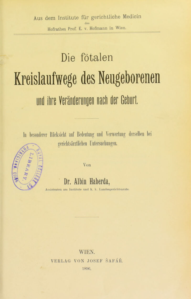 Aus dem Institute für g-erichtliche Medicin des Hofrathes Prof. E. v. Hofmann in Wien. Die fötalen Rreislaufwege des Neugeborenen ynd ie WMmm nach der Geburt. Iii k'soiiderer Riicksiclil auf Bedeutung iiiid Verwertung derselben ki gericlitsärztliclien Untersiicliungen. Von Dr. Albin Haberda, Assistenten am Inatitute und k. k. Landesgerichtsarzte. VERLAG WIEN. VON JOSEP^ 189(). iSAFAR