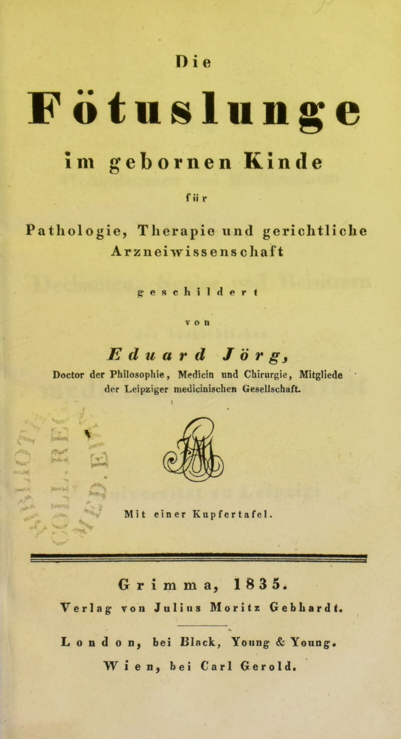 Die F ö tu^lunge Im gebornen Kinde für Pathologie, Therapie und gerichtliche Arzneiwissenschaft jfCRchilHerf von Eduard J ö r gj Doctor der Philosophie, Medicin und Chirurgie, Mitgliede  der Leipziger medicinischen GesellschafL Grimma, 1B35. Verlag von Julius Moritz Gebhardt. London, bei Black, Young & Young« Wien, bei Carl Gerold.