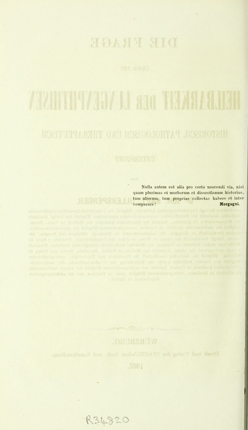 Nulla autem est alia pro certo iioscendi via, nisi quam plurimas et morborum et dissectionum historias, tum aliorura, tum proprias collectas habere et inter