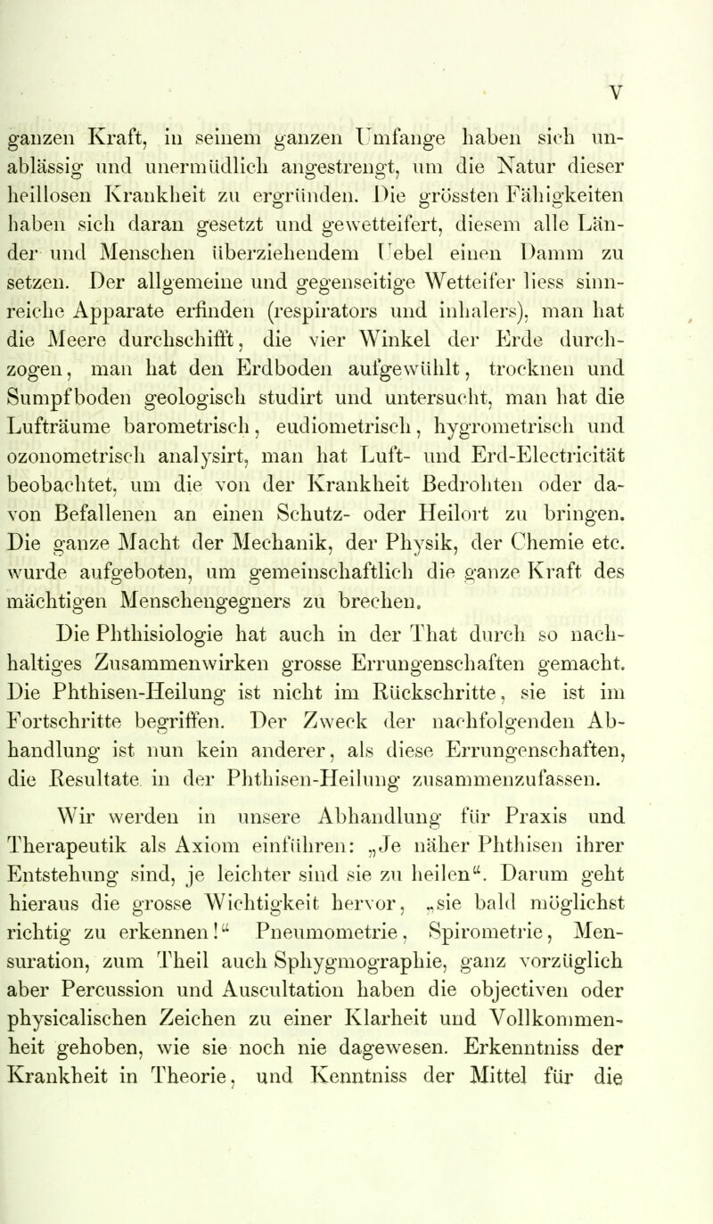 ganzen Kraft, in seinem ganzen Umfange haben sich un- ablässio: und unermüdlich ano^estrenfft, um die Natur dieser heillosen Krankheit zu ergründen. Die grössten Fähigkeiten haben sich daran gesetzt und gewetteifert, diesem alle Län- der und Menschen überziehendem I ebel einen Damm zu setzen. Der allgemeine und gegenseitige Wetteifer Hess sinn- reiche Apparate erfinden (respirators und inhalers), man hat die Meere durchschifft, die vier Winkel der Erde durcli- zogen, man hat den Erdboden aufgewühlt, trocknen und Sumpfboden geologisch studirt und untersucht, man hat die Lufträume barometrisch, eudiometrisch, hygrometrisch und ozonometrisch analysirt, man hat Luft- und Erd-Electricität beobachtet, um die von der Krankheit Bedrohten oder da- von Befallenen an einen Schutz- oder Heilort zu bringen. Die ganze Macht der Mechanik, der Physik, der Chemie etc. wurde aufgeboten, um gemeinschaftlich die ganze Kraft des mächtigen Menschengegners zu brechen. Die Phthisiologie hat auch in der That durch so nach- haltioes Zusammenwirken öTosse Erruno-enschaften o-emacht. o O O O Die Phthisen-Heilung ist nicht im Rückschritte, sie ist im Fortschritte begriffen. Der Zweck der nachfolgenden Ab- handlung ist nun kein anderer, als diese Errungenschaften, die ßesultate in der Phthisen-Heilung zusammenzufassen. Wir werden in unsere Abhandlung für Praxis und Therapeutik als Axiom einführen: „Je näher Phthisen ihrer Entstehung sind, je leichter sind sie zu heilen''. Darum geht hieraus die grosse Wichtigkeit hervor, „sie bald möglichst richtig zu erkennen! Pneumometrie, Spirometrie, Men- suration, zum Theil auch Sphygmographie, ganz vorzüglich aber Percussion und Auscultation haben die objectiven oder physicalischen Zeichen zu einer Klarheit und Vollkommen- heit gehoben, wie sie noch nie dagewesen. Erkenntniss der Krankheit in Theorie, und Kenntniss der Mittel für die