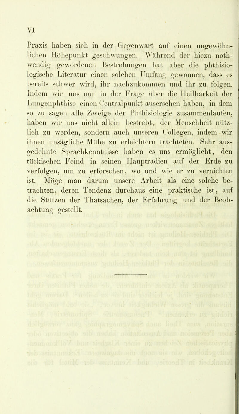 Praxis haben sich in der Gegenwart auf einen ungewöhn- lichen Höhepunkt geschwungen. Während der hiezu noth- wendig gewordenen Bestrebungen hat aber die phthisio- logische Literatur einen solchen Umfang gewonnen, dass es bereits schwer wird, ihr nachzukommen und ihr zu folgen. Indem wir uns nun in der Frage Uber die Heilbarkeit der Lungenplitliise einen (^entral|)unkt ausersehen haben, in dem so zu sao-en alle Zweio-e der Phthisiolopie zusammenlaufen, haben wir uns nicht allein bestrebt^ der Menschheit nütz- lich zu werden, sondern auch unseren Collegen, indem wir ihnen unsägliche Mühe zu erleichtern trachteten. Sehr aus- gedehnte 8prachkenntnisse haben es uns ermöglicht, den tückischen Feind in seinen Flauptradien auf der Erde zu verfolgen, um zu erforschen, wo und wie er zu vernichten ist. Möge man darum unsere Arbeit als eine solche be- trachten, deren Tendenz durchaus eine praktische ist, auf die Stützen der Thatsachen, der Erfahrung und der Beob- achtung gestellt.