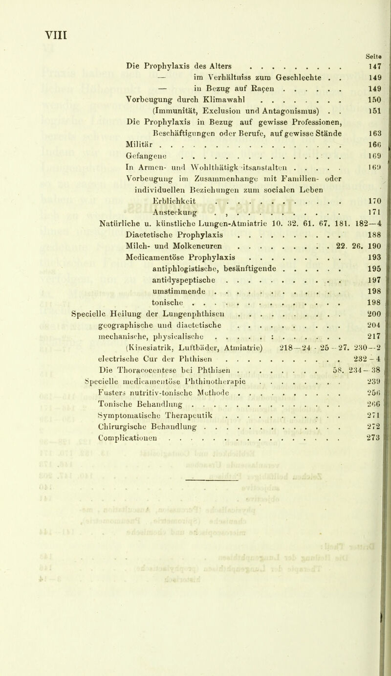 Seite Die Prophylaxis des Alters 147 — im Verhältniss zum Geschlechte . . 149 — in Bezug auf Ra9en 149 Vorbeugung- durch Klima wähl 150 (Immunität, Exclusion und Antagonismus) . . 151 Die Prophylaxis in Bezug auf gewisse Professionen, Beschäftigungen oder Berufe, auf gewisse Stände 163 Militär 16G Gefangeue • . . . 169 In Armen- und Wohlthätigk'itsanstaltcn 16'.) Vorbeugung- im Zusammenhange mit Familien- oder ^ individuellen Beziehungen zum socialen Leben Erblichkeit 170 Ansteckung . , 171 Natürliche u. künstliche Lungen-Atmiatrie 10. 32. 61. 67. 181, 182—4 Diaetetische Prophylaxis 188 Milch- und Molkencuren . 22. 26. 190 Medicamentöse Prophylaxis 193 antiphlogistische, besänftigende 195 antidyspeptische 197 umstimmende . 198 tonische 198 Specielle Heilung der Lungenphthisen 200 geographische und diautetische 204 mechanische, pliysicalische : 217 (Kinesiatrik, Luftbäder, Atmiatrie) 218 — 24 - 25 -27. 280 — 2 electrische Cur der Phthisen 232 -4 Die Thoracocentese bei Phthisen 58. 234— 38 Specielle medicainentööe Phthinotherapie 239 Fusterd nutritiv-tonische Methode 256 Tonische Behandlung 266 Symptomatische Therapcutik 271 Chirurgische Behandlung 272 Complicatiouen 273