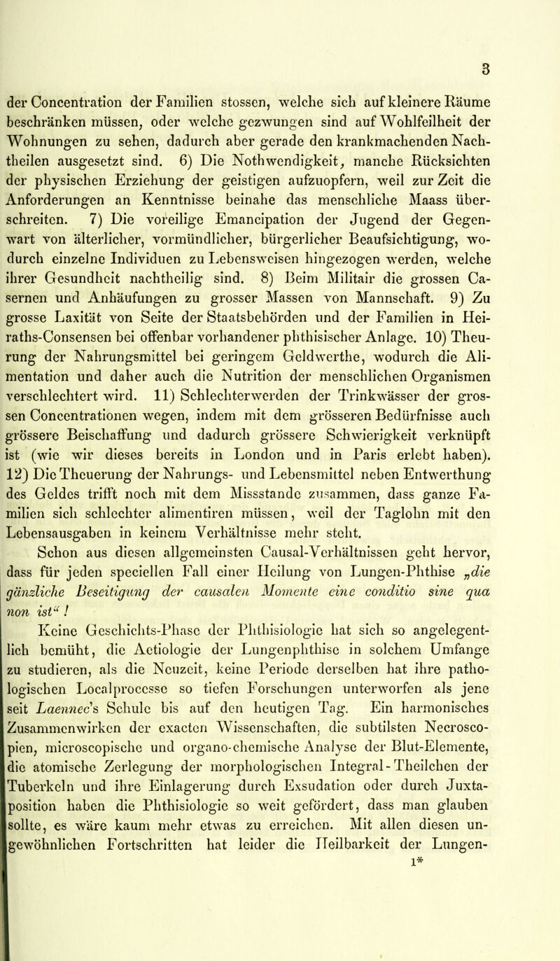 der Concentration der Familien stossen, welche sich auf kleinere Räume beschränken müssen, oder welche gezwungen sind auf Wohlfeilheit der Wohnungen zu sehen, dadurch aber gerade den krankmachenden Nach- theilen ausgesetzt sind. 6) Die Nothwendigkeit^ manche Rücksichten der physischen Erziehung der geistigen aufzuopfern, weil zur Zeit die Anforderungen an Kenntnisse beinahe das menschliche Maass über- schreiten. 7) Die voreilige Emancipation der Jugend der Gegen- wart von älterlicher, vormündlicher, bürgerlicher Beaufsichtigung, wo- durch einzelne Individuen zu Lebensweisen hingezogen werden, welche ihrer Gesundheit nachtheilig sind. 8) Beim Militair die grossen Ca- sernen und Anhäufungen zu grosser Massen von Mannschaft. 9) Zu grosse LaxitUt von Seite der Staatsbehörden und der Familien in Hei- raths-Consensen bei offenbar vorhandener phthisischer Anlage. 10) Theu- rung der Nahrungsmittel bei geringem Geldwerthe, wodurch die Ali- mentation und daher auch die Nutrition der menschlichen Organismen verschlechtert wird. 11) Schlechterwerden der Trinkwässer der gros- sen Concentrationen wegen, indem mit dem grösseren Bedürfnisse auch grössere Beischaffung und dadurch grössere Schwierigkeit verknüpft ist (wie wir dieses bereits in London und in Paris erlebt haben). 12) DieTheuerung derNahrungs- und Lebensmittel neben Entwerthung des Geldes trifft noch mit dem Missstande zusammen, dass ganze Fa- milien sich schlechter alimentiren müssen, weil der Taglohn mit den Lebensausgaben in keinem Verhältnisse mehr steht. Schon aus diesen allgemeinsten Causal-Verhältnissen geht hervor, dass für jeden speciellen Fall einer Heilung von Lungen-Phthise „die gänzliche Beseitigung der causalen Momente ehie co7iditio sine qua non ist^'! Keine Geschichts-Phasc der Phthisiologie hat sich so angelegent- lich bemüht, die Aetiologle der Lungenphthise in solchem Umfange zu studieren, als die Neuzeit, keine Periode derselben hat ihre patho- logischen Localproccsse so tiefen Forschungen unterworfen als jene seit Lae7inecs Schule bis auf den heutigen Tag. Ein harmonisches Zusammenwirken der exactcn Wissenschaften, die subtilsten Necrosco- pien, microscopische und organo-chemische Analyse der Blut-Elemente, die atomische Zerlegung der morphologischen Integral-Theilchen der Tuberkeln und ihre Einlagerung durch Exsudation oder durch Juxta- position haben die Phthisiologie so weit gefördert, dass man glauben sollte, es wäre kaum mehr etwas zu erreichen. Mit allen diesen un- gewöhnlichen Fortschritten hat leider die Heilbarkeit der Lungen- 1*