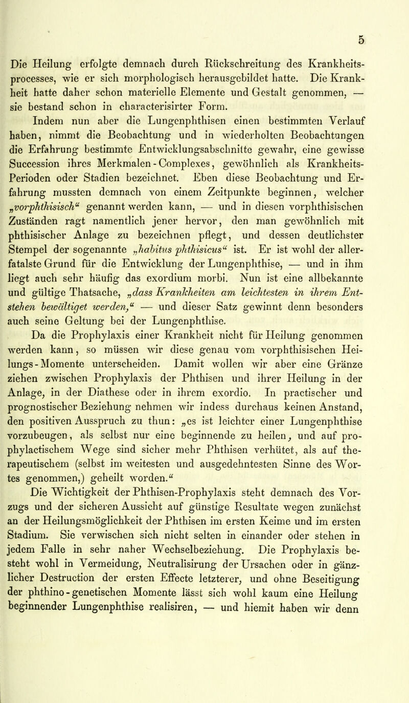 Die Heilung erfolgte demnacli durch Rückschreitung des Krankheits- processes, wie er sich roorphologisch herausgebildet hatte. Die Krank- heit hatte daher schon materielle Elemente und Gestalt genommen, — sie bestand schon in characterisirter Form. Indem nun aber die Lungenphthisen einen bestimmten Verlauf haben, nimmt die Beobachtung und in wiederholten Beobachtungen die Erfahrung bestimmte Entwicklungsabschnitte gewahr, eine gewisse Succession ihres Merkmalen - Complexes, gewöhnlich als Krankheits- Perioden oder Stadien bezeichnet. Eben diese Beobachtung und Er- fahrung mussten demnach von einem Zeitpunkte beginnen, welcher „vorphihisisch'^ genannt werden kann, — und in diesen vorphthisischen Zuständen ragt namentlich jener hervor, den man gewöhnlich mit phthisischer Anlage zu bezeichnen pflegt, und dessen deutlichster Stempel der sogenannte „Jiahitus phtMsicus'^ ist. Er ist wohl der aller- fatalste Grund für die Entwicklung der Lungenphthise, — und in ihm liegt auch sehr häufig das exordium morbi. Nun ist eine allbekannte und gültige Thatsache, „dass Krankheiten am leichtesten in ihrem Ent- stehen hewältiget werden,^ — und dieser Satz gewinnt denn besonders auch seine Geltung bei der Lungenphthise. Da die Prophylaxis einer Krankheit nicht für Heilung genommen werden kann, so müssen wir diese genau vom vorphthisischen Hei- lungs - Momente unterscheiden. Damit wollen wir aber eine Gränze ziehen zwischen Prophylaxis der Phthisen und ihrer Heilung in der Anlage, in der Diathese oder in ihrem exordio. In practischer und prognostischer Beziehung nehmen wir indess durchaus keinen Anstand, den positiven Ausspruch zu thun: ;,es ist leichter einer Lungenphthise vorzubeugen, als selbst nur eine beginnende zu heilen^ und auf pro- phylactischem Wege sind sicher mehr Phthisen verhütet, als auf the- rapeutischem (selbst im weitesten und ausgedehntesten Sinne des Wor- tes genommen,) geheilt worden.^ Die Wichtigkeit der Phthisen-Prophylaxis steht demnach des Vor- zugs und der sicheren Aussicht auf günstige Resultate wegen zunächst an der Heilungsmöglichkeit der Phthisen im ersten Keime und im ersten Stadium. Sie verwischen sich nicht selten in einander oder stehen in jedem Falle in sehr naher Wechselbeziehung. Die Prophylaxis be- steht wohl in Vermeidung; Neutralisirung der Ursachen oder in gänz- licher Destruction der ersten Effecte letzterer, und ohne Beseitigung der phthino - genetischen Momente lässt sich wohl kaum eine Heilung beginnender Lungenphthise realisiren, — und hiemit haben wir denn 1