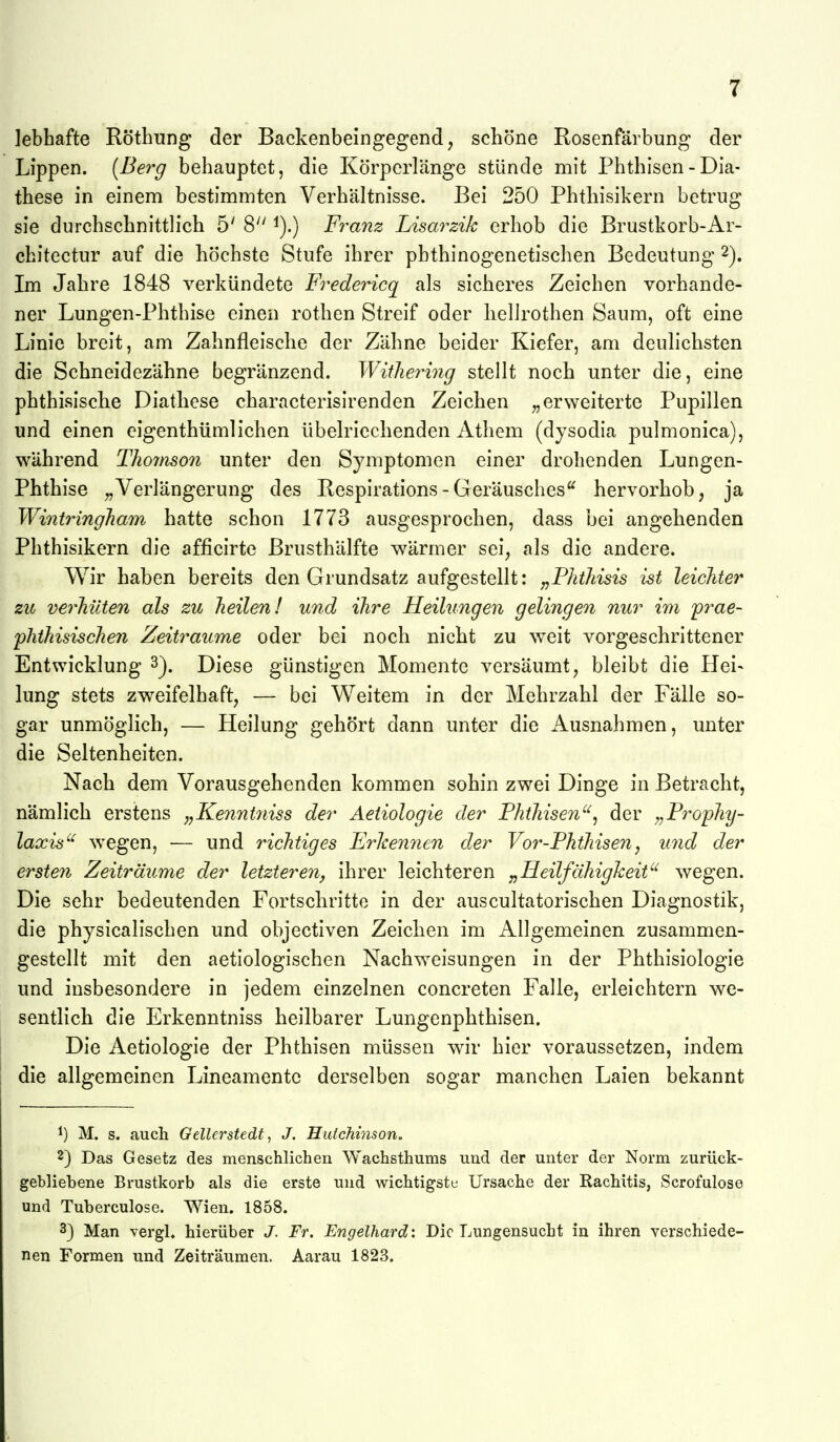 lebhafte Röthung der Backenbeingegend, schöne Rosenfärbung der Lippen. {Be7^g behauptet, die Körperlänge stünde mit Phthisen - Dia- these in einem bestimmten Verhältnisse. Bei 250 Phthisikern betrug sie durchschnittlich 5' 8 ^).) Franz Lisarzik erhob die Brustkorb-Ar- chitectur auf die höchste Stufe ihrer phthinogenetischen Bedeutung 2). Im Jahre 1848 verkündete Fredericq als sicheres Zeichen vorhande- ner Lungen-Phthise einen rothen Streif oder liellrothen Saum, oft eine Linie breit, am Zahnfleische der Zähne beider Kiefer, am deulichsten die Schneidezähne begränzend. WitJiermg stellt noch unter die, eine phthisische Diatliese characterisirenden Zeichen „erweiterte Pupillen und einen eigenthümlichen übelriechenden Athem (dysodia pulmonica), während Thomson unter den Symptomen einer drohenden Lungen- Phthise „Verlängerung des Respirations-Geräusches hervorhob, ja WintringJiam hatte schon 1773 ausgesprochen, dass bei angehenden Phthisikern die afficirte Brusthälfte wärmer sei, als die andere. Wir haben bereits den Grundsatz aufgestellt: „Fhtliisis ist leichter zu verhüten als zu heilen! und ihre Heihingen gelingen nur im 'prae- pht?iisische?i Zeiträume oder bei noch nicht zu weit vorgeschrittener Entwicklung 3^. Diese günstigen Momente versäumt, bleibt die Hei- lung stets zweifelhaft, — bei Weitem in der Mehrzahl der Fälle so- gar unmöglich, — Heilung gehört dann unter die x\usnahmen, unter die Seltenheiten. Nach dem Vorausgehenden kommen sohin zwei Dinge in Betracht, nämlich erstens „Kennt7iiss der Aeiiologie der Phthisen'^^ der „Prophy- laccis'^ wegen, — und richtiges Erkennen der Vor-Fhthisen, und der ersten Zeiträume der letzteren, ihrer leichteren j^Heilfähigheit'^ wegen. Die sehr bedeutenden Fortschritte in der auscultatorischen Diagnostik, die physicalischen und objectiven Zeichen im Allgemeinen zusammen- gestellt mit den aetiologischen Nachweisungen in der Phthisiologie und insbesondere in jedem einzelnen concreten Falle, erleichtern we- sentlich die Erkenntniss heilbarer Lungenphthisen. Die Aetiologie der Phthisen müssen wir hier voraussetzen, indem die allgemeinen Lineamentc derselben sogar manchen Laien bekannt M. s. auch Gellerstedt, J. Hutchinson. 2) Das Gesetz des menschlichen Wachsthums und der unter der Norm zurück- gebliebene Brustkorb als die erste und wichtigste Ursache der Rachitis, Scrofulose und Tuberculose. Wien. 1858. 3} Man vergl. hierüber J. Fr. Engelhard: Die Lungensucht in ihren verschiede- nen Formen und Zeiträumen. Aarau 1823.