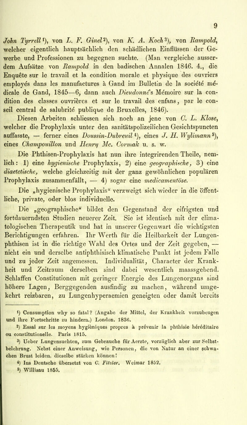 John Tyrrell von L, F, Ginel'^), von K, A. Koch^), von Barn^old, welcher eigentlich hauptsächlich den schädlichen Einflüssen der Ge- werbe und Professionen zu begegnen suchte. (Man vergleiche ausser- dem Aufsätze von Bampold in den badischen Annalen 1846. 4., die Enquete sur le travail et la condition morale et physique des ouvriers employes dans les manufactures a Gand im Bulletin de la societe me- dicale de Gand, 1845—6, dann auch Dieudonnes Memoire sur la con- dition des classes ouvriercs et sur le travail des enfans, par le con- seil central de salubrite publique de Bruxelles, 1846). Diesen Arbeiten schliesscn sich noch an jene von G. L. Klose^ welcher die Prophylaxis unter den sanitätspolizeilichen Gesichtspuncten auffasste, — ferner eines Doussin-Duhreicil eines J, H. Wylimann 5), eines Ckampouillon und Henry Mc. Cormah u. s. w. Die Phthisen-Prophylaxis hat nun ihre integrirenden Theile, nem- lich : 1) eine hygienische Prophylaxis, 2) eine geograj^hinche^ 3} eine diaetetische, welche gleichzeitig mit der ganz gewöhnlichen populären Prophylaxis zusammenfällt, — 4) sogar eine medicameniöse. Die „hygienische Prophylaxis'^ verzweigt sich w^icder in die öffent- liche, private, oder blos individuelle. Die „geographische'^ bildet den Gegenstand der eifrigsten und fortdauerndsten Studien neuerer Zeit. Sie ist identisch mit der clima- tologischen Therapeutik und hat in unserer Gegenwart die wichtigsten Berichtigungen erfahren. Ihr Werth für die Heilbarkeit der Lungen- phthisen ist in die richtige Wahl des Ortes und der Zeit gegeben, — nicht ein und derselbe antiphthisisch klimatische Punkt ist jedem Falle und zu jeder Zeit angemessen. Individualität, Character der Krank- heit und Zeitraum derselben sind dabei w^esentlich maassgebend. Schlaffen Constitutionen mit geringer Energie des Lungenorgans sind höhere Lagen, Berggegenden ausfindig zu machen, während umge- kehrt reizbaren, zu Lungenhyperaemien geneigten oder damit bereits 1) Consumption why so fatal ? (Angabe der Mittel, der Krankheit vorzubeugen und ihre Fortschritte zu hindern.) London. 1836. 2) Essai sur les moyens hygieniques propres ä prevenir la phthisie h^reditaire ou constitutionelle. Paris 1815. 3) Ueber Lungensuchten, zum Gebrauche für Aerzte, vorzüglich aber zur Selbst- belehrung. Nebst einer Anweisung, wie Personen, die von Natur an einer schwa^ chen Brust leiden, dieselbe stärken können! ^) Ins Deutsche übersetzt von C. Fitzler. Weimar 1852, 5) Willisau 1855.