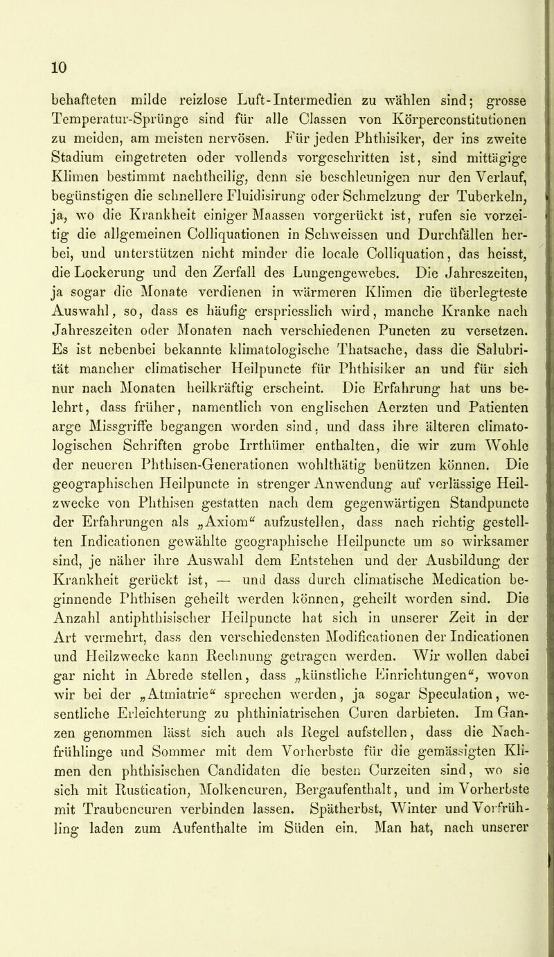 behafteten milde reizlose Luft-Intermedien zu wählen sind; grosse Temperatur-Sprünge sind für alle Classen von Körperconstitutionen zu meiden, am meisten nervösen. Für jeden Phtliisiker, der ins zweite Stadium eingetreten oder vollends vorgeschritten ist, sind mittägige Klimen bestimmt nachtheilig, denn sie beschleunigen nur den Verlauf, begünstigen die schnellere Fluidisirung oder Schmelzung der Tuberkeln, ja, ^yo die Krankheit einiger Maassen vorgerückt ist, rufen sie vorzei- tig die allgemeinen Colliquationen in Schweissen und Durchfällen her- bei, und unterstützen nicht minder die locale Colliquation, das heisst, die Lockerung und den Zerfall des Lungengewebes. Die Jahreszeiten, ja sogar die Monate verdienen in wärmeren Klimen die überlegteste Auswahl, so, dass es häufig erspriesslich wird, manche Kranke nach Jahreszeiten oder Monaten nach verschiedenen Puncten zu versetzen. Es ist nebenbei bekannte klimatologische Thatsache, dass die Salubri- tät mancher climatischer Heilpuncte für Phthisiker an und für sich nur nach Monaten heilkräftig erscheint. Die Erfahrung hat uns be- lehrt, dass früher, namentlich von englischen Aerzten und Patienten arge Missgriffe begangen worden sind, und dass ihre älteren climato- logischen Schriften grobe Irrthümer enthalten, die wir zum Wohle der neueren Phthisen-Generationen wohlthätig benützen können. Die geographischen Heilpuncte in strenger Anwendung auf verlässige Heil- zwecke von Phthisen gestatten nach dem gegenwärtigen Standpuncte der Erfahrungen als „Axiom aufzustellen, dass nach richtig gestell- ten Indicationen gewählte geographische Heilpuncte um so wirksamer sind, je näher ihre Auswahl dem Entstehen und der Ausbildung der Krankheit gerückt ist, — und dass durch climatische Medication be- ginnende Phthisen geheilt werden können, geheilt worden sind. Die Anzahl antiphthisischer Heilpuncte hat sich in unserer Zeit in der Art vermehrt, dass den verschiedensten Modificationen der Indicationen und £[eilzwecke kann Rechnung getragen werden. Wir wollen dabei gar nicht in Abrede stellen, dass „künstliche Einrichtungen, wovon wir bei der „Atmiatrie sprechen werden, ja sogar Speculation, we- sentliche Erleichterung zu plithiniatrischen Curen darbieten. Im Gan- zen genommen lässt sich auch als liegel aufstellen, dass die Nach- frühlinge und Sommer mit dem Vorherbste für die gemässigten Kli- men den phthisischen Candidaten die besten Curzeiten sind, wo sie sich mit Rustication, Molkencuren, Bergaufenthalt, und im Vorherbste mit Traubeneuren verbinden lassen. Spätherbst, Winter und Vorfrüh- ling laden zum Aufenthalte im Süden ein. Man hat, nach unserer