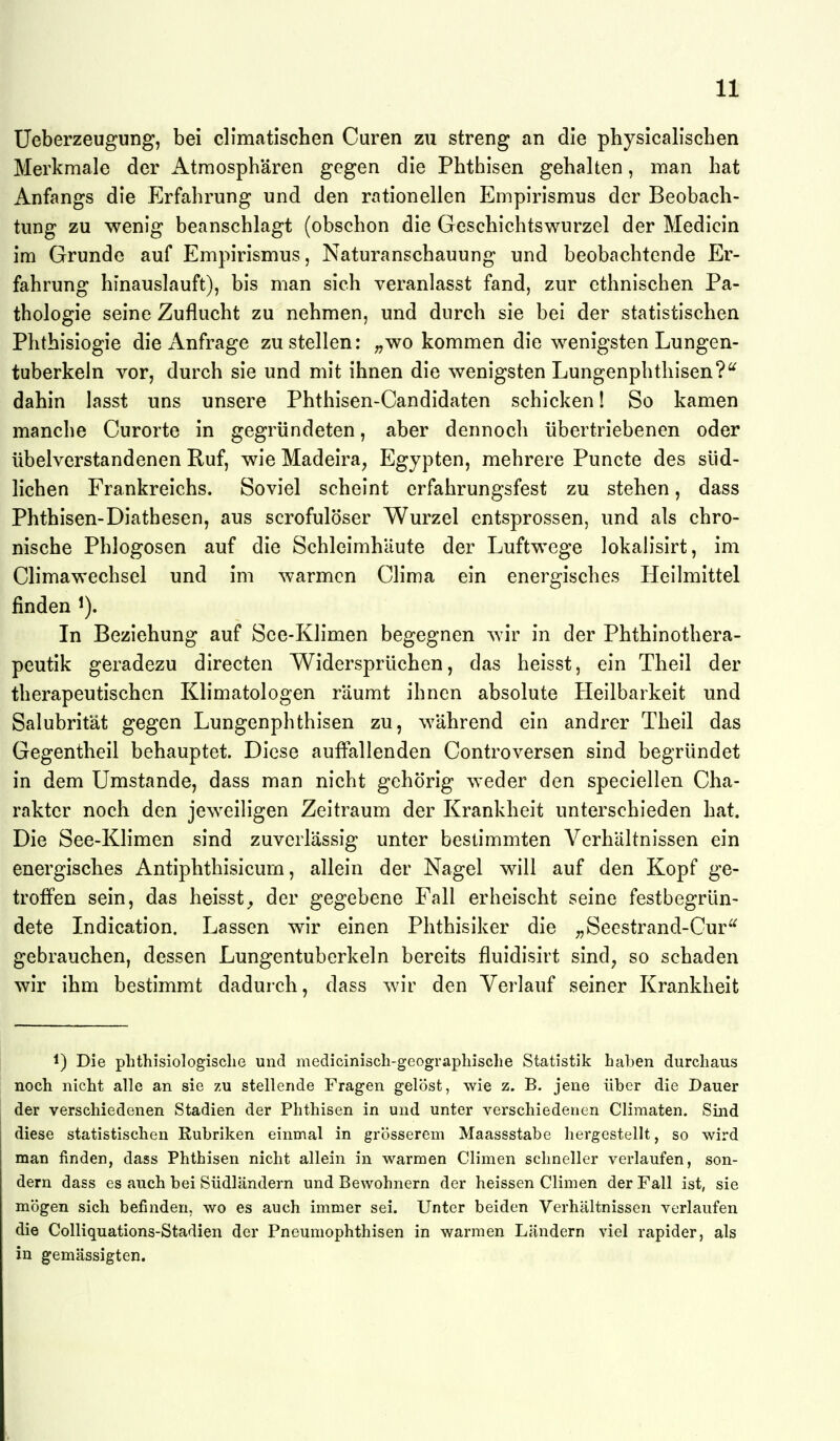11; Ueberzeugung, bei cllmatischen Curen zu streng an die physicalischen Merkmale der Atmosphären gegen die Phthisen gehalten, man hat Anfangs die Erfahrung und den rationellen Empirismus der Beobach- tung zu wenig beanschlagt (obschon die Geschichtswurzel der Medicin im Grunde auf Empirismus, Naturanschauung und beobachtende Er- fahrung hinauslauft), bis man sich veranlasst fand, zur ethnischen Pa- thologie seine Zuflucht zu nehmen, und durch sie bei der statistischen Phthisiogie die Anfrage zustellen: „wo kommen die wenigsten Lungen- tuberkeln vor, durch sie und mit ihnen die wenigsten Lungenphthisen?'^ dahin lasst uns unsere Phthisen-Candidaten schicken! So kamen manche Curorte in gegründeten, aber dennoch übertriebenen oder übelverstandenen Ruf, wie Madeira, Egypten, mehrere Puncte des süd- lichen Frankreichs. Soviel scheint erfahrungsfest zu stehen, dass Phthisen-Diathesen, aus scrofulöser Wurzel entsprossen, und als chro- nische Phlogosen auf die Schleimhäute der Luftwege lokalisirt, im Climawechsel und im warmen Clima ein energisches Heilmittel finden i). In Beziehung auf See-Klimen begegnen wir in der Phthinothera- peutik geradezu directen Widersprüchen, das heisst, ein Theil der therapeutischen Klimatologen räumt ihnen absolute Heilbarkeit und Salubrität gegen Lungenphthisen zu, während ein andrer Theil das Gegentheil behauptet. Diese auffallenden Controversen sind begründet in dem Umstände, dass man nicht gehörig weder den speciellen Cha- rakter noch den jeweiligen Zeitraum der Krankheit unterschieden hat. Die See-Klimen sind zuverlässig unter bestimmten Verhältnissen ein energisches Antiphthisicum, allein der Nagel will auf den Kopf ge- troffen sein, das heisst^ der gegebene Fall erheischt seine festbegrün- dete Indication. Lassen wir einen Phthisiker die „Seestrand-Cur^^ gebrauchen, dessen Lungentuberkeln bereits fluidisirt sind, so schaden wir ihm bestimmt dadurch, dass wir den Verlauf seiner Krankheit 1) Die plithisiologisclie und medicinisch-geograpliisclie Statistik haben durchaus noch nicht alle an sie zu stellende Fragen gelöst, wie z. B. jene über die Dauer der verschiedenen Stadien der Phthisen in und unter verschiedenen Climaten. Sind diese statistischen Rubriken einmal in grösserem Maassstabe hergestellt, so wird man finden, dass Phthisen nicht allein in warmen Climen schneller verlaufen, son- dern dass es auch bei Südländern und Bewohnern der heissen Climen der Fall ist, sie mögen sich befinden, wo es auch immer sei. Unter beiden Verhältnissen verlaufen die Colliquations-Stadien der Pneumophthisen in warmen Ländern viel rapider, als in gemässigten. r.