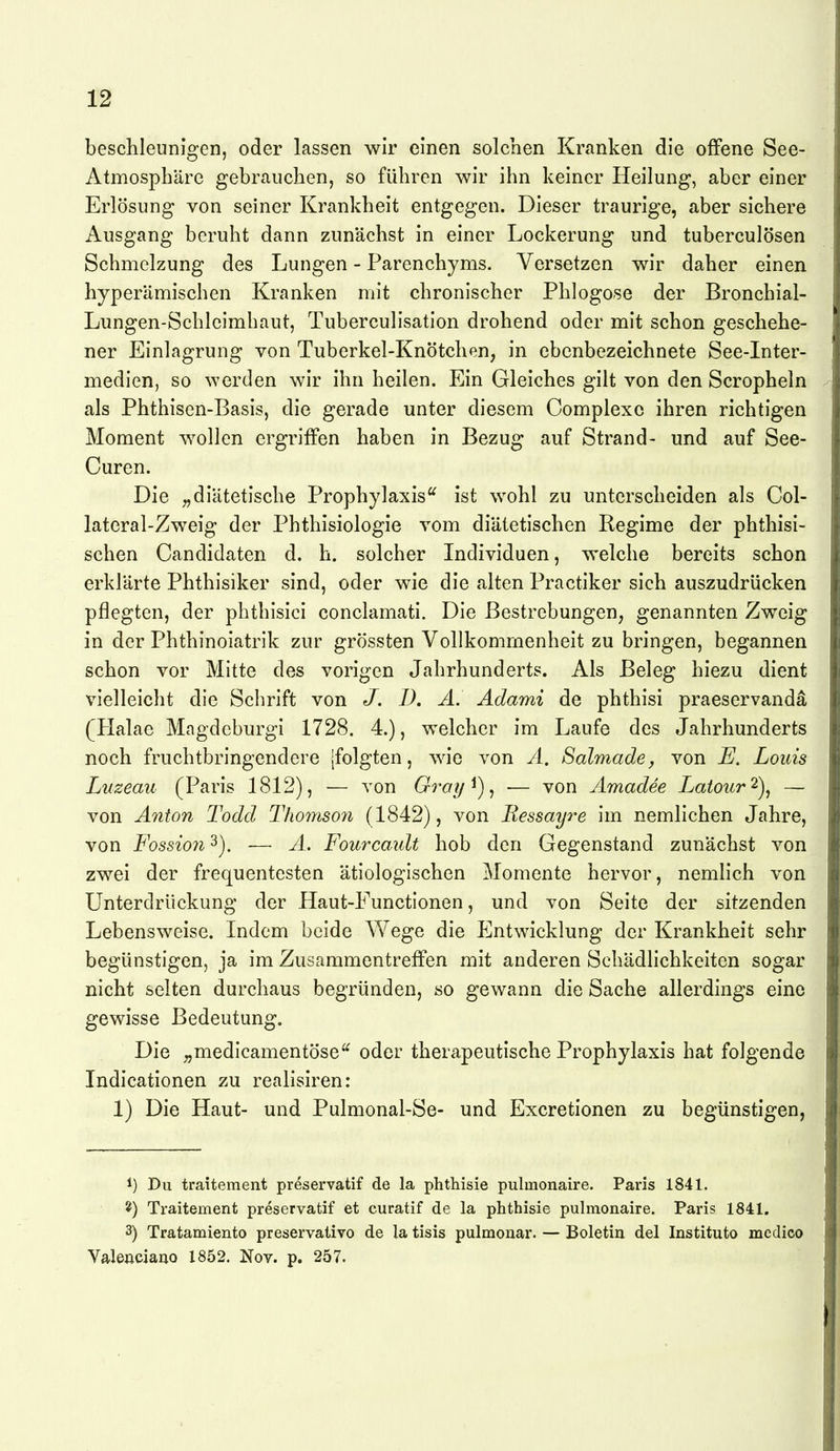 beschleunigen, oder lassen wir einen solchen Kranken die offene See- Atmosphäre gebrauchen, so führen wir ihn keiner Heilung, aber einer Erlösung von seiner Krankheit entgegen. Dieser traurige, aber sichere Ausgang beruht dann zunächst in einer Lockerung und tuberculösen Schmelzung des Lungen - Parenchyms. Versetzen wir daher einen hyperämischen Kranken mit chronischer Phlogose der Bronchial- Lungen-Schleimhaut, Tuberculisation drohend oder mit schon geschehe- ner Einlagrung von Tuberkel-Knötchen, in ebenbezeichnete See-Inter- medien, so werden wir ihn heilen. Ein Gleiches gilt von den Scropheln als Phthisen-Basis, die gerade unter diesem Complexo ihren richtigen Moment w^ollen ergriffen haben in Bezug auf Strand- und auf See- Curen. Die „diätetische Prophylaxis'^ ist wohl zu unterscheiden als Col- lateral-Zweig der Phthisiologie vom diätetischen Regime der phthisi- schen Candidaten d. h. solcher Individuen, welche bereits schon erklärte Phthisiker sind, oder wie die alten Practiker sich auszudrücken pflegten, der phthisici conclamati. Die Bestrebungen, genannten Zweig in der Phthinoiatrik zur grössten Vollkommenheit zu bringen, begannen schon vor Mitte des vorigen Jahrhunderts. Als Beleg hiezu dient vielleicht die Schrift von J. D, A. Adami de phthisi praeservandä (Halae Magdeburgi 1728. 4.), welcher im Laufe des Jahrhunderts noch fruchtbringendere [folgten, wie von A. Salmade y von Louis Luzeau (Paris 1812), — von Gray^)^ — von Amadee Latour'^), — von Allton Todd Thomso7i (1842), von Ressayre im nemlichen Jahre, von Fossion 3). •— A. Fourcault hob den Gegenstand zunächst von zwei der frequentesten ätiologischen Momente hervor, nemlich von Unterdrückung der Haut-Functionen, und von Seite der sitzenden Lebensweise. Indem beide Wege die Entwicklung der Krankheit sehr begünstigen, ja im Zusammentreffen mit anderen Schädlichkeiten sogar nicht selten durchaus begründen, so gewann die Sache allerdings eine gewisse Bedeutung. Die „medicamentöse oder therapeutische Prophylaxis hat folgende Indicationen zu realisiren: 1) Die Haut- und Pulmonal-Se- und Excretionen zu begünstigen, 1) Du traitement preservatif de la phthisie pulmonaire. Paris 1841. Traitement preservatif et curatif de la phthisie pulmonaire. Paris 1841. 3) Tratamiento preservativo de la tisis pulmouar. — Boletin del Instituto medico Valeiiciano 1852. Nov. p. 257.