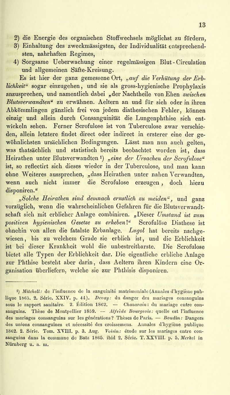 2) die Energie des organischen Stoffwechsels möglichst zu fördern, 3) Einhaltung des zweckmässigsten, der Individualität entsprechend- sten, nahrhaften Regimes, 4) Sorgsame Ueberwachung einer regelmässigen Blut - Circulation und allgemeinen Säfte-Kreisung. Es ist hier der ganz gemessene Ort, y,auf die Verhütung der jErh- lichkeit'^ sogar einzugehen, und sie als gross-hygienische Prophylaxis anzusprechen, und namentlich dabei „der Nachtheile von Ehen zwischen Blutsverwandten zu erwähnen. Aeltern an und für sich oder in ihren Abkömmlingen gänzlich frei von jedem diathesischen Fehler, können einzig und allein durch Consanguinität die Lungenphthise sich ent- wickeln sehen. Ferner Scrofulose ist von Tuberculose zwar verschie- den, allein letztere findet direct oder indirect in ersterer eine der ge- wöhnlichsten ursächlichen Bedingungen. Lässt man nun auch gelten, was thatsächlich und statistisch bereits beobachtet worden ist, dass Heirathen unter Blutsverwandten „eine der Ursachen der Scrofidose ist, so reflectirt sich dieses wieder in der Tuberculose, und man kann ohne Weiteres aussprechen, ;,dass Heirathen unter nahen Verwandten^ wenn auch nicht immer die Scrofulose erzeugen , doch hiezu disponiren.'^ „Solche Heirathen sind demnach ernstlich zu meiden^ und ganz vorzüglich, wenn die wahrscheinlichen Gefahren für die Blutsverwandt- schaft sich mit erblicher Anlage combiniren. „Dieser Umsta^id ist zum positiven hygienischen Gesetze zu erhehen\^ Scrofulöse Diathese ist ohnehin von allen die fatalste Erbanlage. Lugol hat bereits nachge- wiesen, bis zu welchem Grade sie erblich ist, und die Erblichkeit ist bei dieser Krankheit wohl die unbestreitbarste. Die Scrofulose bietet alle Typen der Erblichkeit dar. Die eigentliche erbliche Anlage zur Phthise besteht aber darin, dass Aeltern ihren Kindern eine Or- ganisation überliefern, welche sie zur Phthisis disponiren. 1) Mitchell: de Tinfluence de la sanguinite matrimoniale (Annales d'hygiene pub- lique 1865. 2. S^rie. XXIV. p. 44). Dcvay: du danger des mariages consanguins sous le rapport sanitaire. 2. Edition 18G2. — Chazaram: du mariage entre con- sanguins. These de Montpellier 1859. — Alfrede Bourgeois: quelle est l'influence des mariages consanguins sur les g(5nerations ? Theses de Paris. — Boudin: Dangers des unions consanguines et necessite des croissemens. Annales d'hygiene publique 1862. 2. Serie. Tom. XVIII. p. 3. Aug. Voisin: 6tude sur les mariages entre con- sanguins dans la commune de Batz 1865. ibid 2. Serie. T. XXVIII. p. 5. Merkel in Nürnberg u. a. m.