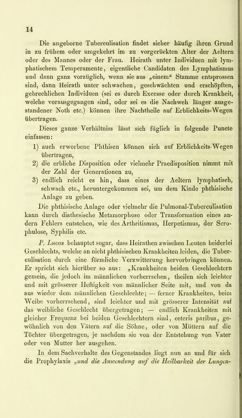 Die angeborne Tuberculisation findet sicher häufig ihren Grund in zu frühem oder umgekehrt im zu vorgerückten Alter der Aeltern oder des Mannes oder der Frau. Heirath unter Individuen mit lym- phatischem Temperamente, eigentliche Candidaten des Lymphatismus und dann ganz vorzüglich, wenn sie aus einemStamme entsprossen sind, dann Heirath unter schwachen, geschwächten und erschöpften, gebrechlichen Individuen (sei es durch Excesse oder durch Krankheit, welche vorausgegangen sind, oder sei es die Nachweh länger ausge- standener Noth etc.) können ihre Nachtheile auf Erblichkeits-Wegen übertragen. Dieses ganze Verhältniss lässt sich füglich in folgende Puncte einfassen: 1) auch erworbene Phthisen können sich auf Erblichkeits-Wegen übertragen, 2) die erbliche Disposition oder vielmehr Praedlsposition nimmt mit der Zahl der Generationen zu, 3) endlich reicht es hin, dass eines der Aeltern lymphatisch^ schwach etc., heruntergekommen sei, um dem Kinde phthisische Anlage zu geben. Die phthisischc Anlage oder vielmehr die Pulmonal-Tuberculisation kann durch diathesische Metamorphose oder Transformation eines an- dern Fehlers entstehen, wie des Arthritismus, Herpetismus, der Scro- phulose, Syphilis etc. P. Lucas behauptet sogar, dass Ueirathen zwischen Leuten beiderlei Geschlechts, welche an nicht phthisischen Krankheiten leiden, die Tuber- culisation durch eine förmliche Verzwitterung hervorbringen können. Er spricht sich hierüber so aus: ^Krankheiten beiden Geschlechtern gemein, die jedoch im männlichen vorherrschen, theilen sich leichter und mit grösserer Heftigkeit von männlicher Seite mit, und von da aus w^ieder dem männlichen Geschlcchte; — ferner Krankheiten, beim Weibe vorherrschend, sind leichter und mit grösserer Intensität auf das weibliche Geschlecht übergetragen; — endlich Krankheiten mit gleicher Frequenz bei beiden Geschlechtern sind, ceteris paribus, ge- wöhnlich von den Vätern auf die Söhne, oder von Müttern auf die Töchter übergetragen, je nachdem sie von der Entstehung von Vater oder von Mutter her ausgehen. In dem Sachverhalte des Gegenstandes liegt nun an und für sich die Prophylaxis „und die Amvendung auf die Heilbarlceit der Lungen-