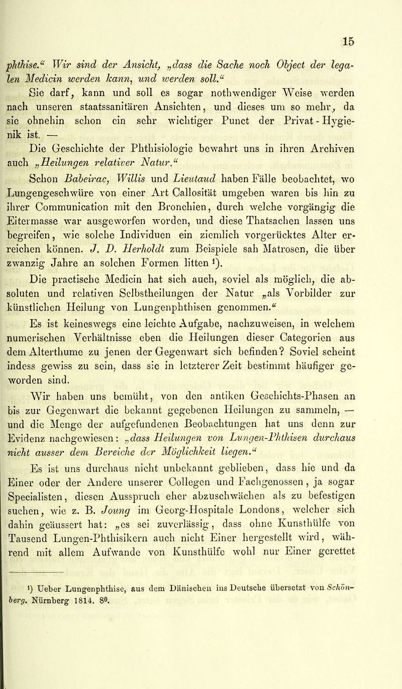 pJithiseJ^ Wir sind der Ansicht^ ^,dass die Sache noch Ohject der lega- len Medicin werden kann, und werden sollJ' Sie darf, kann und soll es sogar nothwendiger Weise werden nach unseren staatssanitären Ansiebten, und dieses um so melir_, da sie ohnehin schon ein sehr wichtiger Punct der Privat - Hygie- nik ist. — Die Geschichte der Phthisiologie bewahrt uns in ihren Archiven auch Heilungen relativer Natur. Schon BabeiraCj Willis und Lieutaud haben Fälle beobachtet, wo Lungengeschwüre von einer Art Callosität umgeben w\aren bis hin zu ihrer Communication mit den Bronchien, durch welche vorgängig die Eitermasse war ausgeworfen worden, und diese Thatsachen lassen uns begreifen, wie solche Individuen ein ziemlich vorgerücktes Alter er- reichen können. J. D. Ilerholdt zum Beispiele sah Matrosen, die über zwanzig Jahre an solchen Formen litten i). Die practische Medicin hat sich auch, soviel als möglich, die ab- soluten und relativen Sclbstheilungen der Natur ,,als Vorbilder zur künstlichen Heilung von Lungenphthisen genommen.'^ Es ist keinesw^egs eine leichte Aufgabe, nachzuweisen, in welchem numerischen Verhältnisse eben die Heilungen dieser Categorien aus dem Alterthume zu jenen der Gegenwart sich befinden? Soviel scheint indess gewiss zu sein, dass sie in letzterer Zeit bestimmt häufiger ge- worden sind. Wir haben uns bemüht, von den antiken Geschichts-Phasen an bis zur Gegenwart die bekannt gegebenen Heilungen zu sammeln, — und die Menge der aufgefundenen Beobachtungen hat uns denn zur Evidenz nachgewiesen: dass Heilunge7i von Lungen-Fhtltiseii durchaus nicht ausser dem Bereiche der Möglichheit liegen.^' Es ist uns durchaus nicht unbekannt geblieben, dass hie und da Einer oder der Andere unserer Collegen und Fachgenossen, ja sogar Specialisten, diesen Ausspruch eher abzuschwächen als zu befestigen suchen, wie z. B. Joung im Georg-Hospitale Londons, welcher sieh dahin geäussert hat: „es sei zuverlässig, dass ohne Kunsthülfe von Tausend Lungen-Phthisikern auch nicht Einer hergestellt w^ird, wäh- rend mit allem Aufwände von Kunsthülfe wohl nur Einer gerettet 1) Ueber Lungenphthise, aus dem Dänisclien ins Deutsclie übersetzt von Schön- berg. Nürnberg 1814. 80.