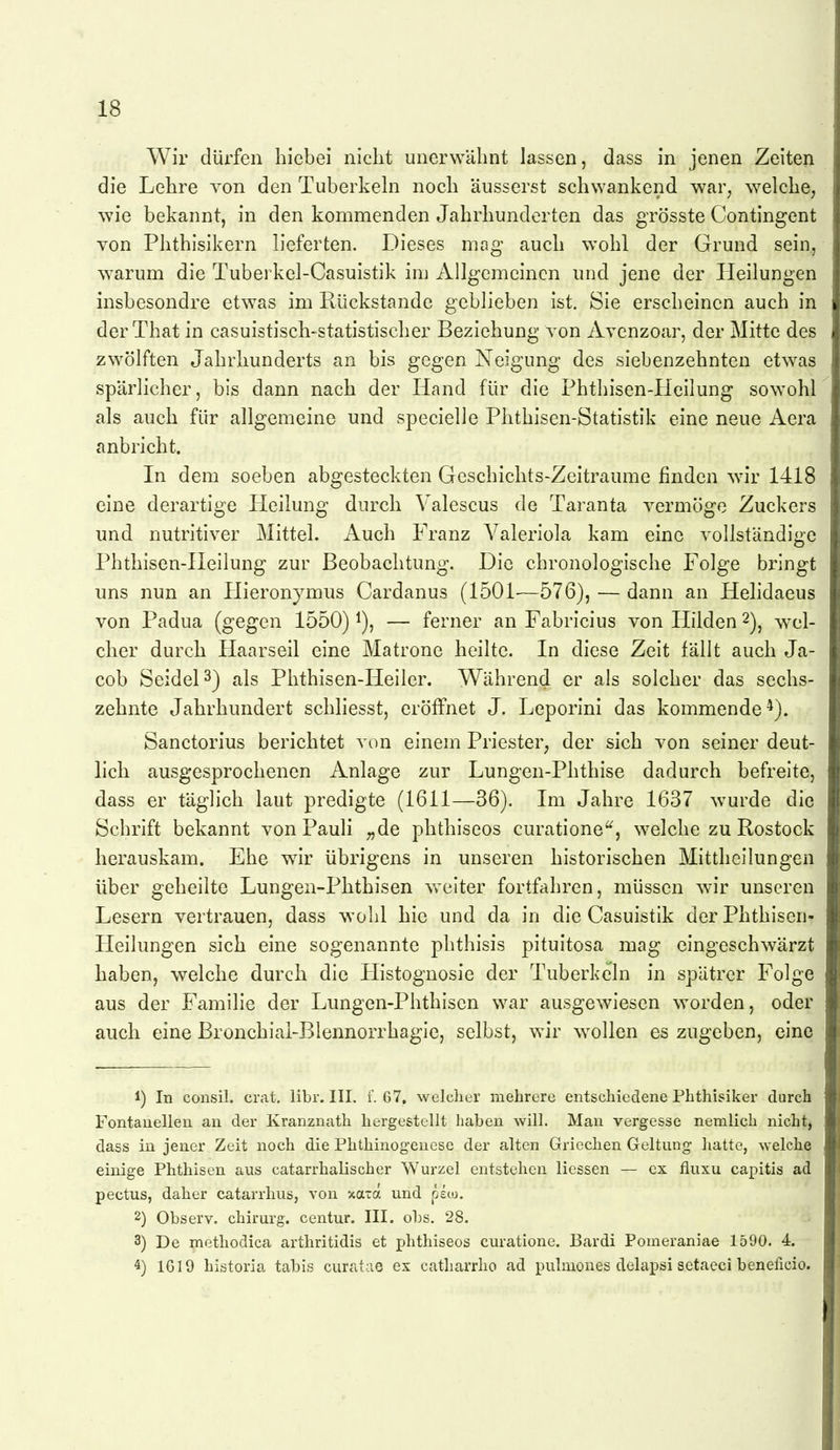 Wir dürfen hiebei nicht unerwähnt lassen, dass in jenen Zeiten die Lehre von den Tuberkeln noch äusserst schwankend war, welche, wie bekannt, in den kommenden Jahrhunderten das grösste Contingent von Phthisikern lieferten. Dieses mag auch wohl der Grund sein,, warum die Tuberkel-Casuistik inj Allgemeinen und jene der Heilungen insbesondre etwas im Rückstände geblieben ist. Sie erscheinen auch in derThat in casuistisch-statistischer Beziehung von Avenzoar, der Mitte des zwölften Jahrhunderts an bis gegen Neigung des siebenzehnten etwas spärlicher, bis dann nach der Hand für die Phthisen-Heilung sowohl als auch für allgemeine und specielle Phthisen-Statistik eine neue Aera anbricht. In dem soeben abgesteckten Geschichts-Zeitraume finden w^ir 1418 eine derartige Heilung durch Valescus de Taranta vermöge Zuckers und nutritiver Mittel. Auch Franz Valeriola kam eine vollständige Phthisen-Heilung zur Beobachtung. Die chronologische Folge bringt uns nun an Hieronymus Cardanus (1501—576), — dann an Helidaeus von Padua (gegen 1550) i), — ferner an Fabricius von Hilden 2)^ wel- cher durch Haarseil eine Matrone heilte. In diese Zeit fällt auch Ja- cob SeideP) als Phthisen-Heiler. Während er als solcher das sechs- zehnte Jahrhundert schliesst, eröffnet J. Leporini das kommende*). Sanctorius berichtet von einem Priester^ der sich von seiner deut- lich ausgesprochenen Anlage zur Lungen-Phthise dadurch befreite, dass er täglich laut predigte (1611—36). Im Jahre 1637 wurde die Schrift bekannt von Pauli „de phthiseos curatione'^, welche zu Rostock herauskam. Ehe wir übrigens in unseren historischen Mittheilungen über geheilte Lungen-Phthisen weiter fortfahren, müssen w-ir unseren Lesern vertrauen, dass wohl hie und da in die Casuistik der Phthisen- Heilungen sich eine sogenannte phthisis pituitosa mag eingeschwärzt haben, welche durch die Histognosie der P'uberkcln in spätrer Folge aus der Familie der Lungen-Phthisen war ausgewiesen worden, oder auch eine Bronchiai-Blennorrhagle, selbst, wir wollen es zugeben, eine 1) In consil. erat, libr. III. f. 67, welcher mehrere entschiedene Phthisiker durch Fontanellen an der Kranznath hergestellt haben will. Man vergesse nemlich nicht, dass in jener Zeit noch die Phthinogenese der alten Griechen Geltung hatte, welche einige Phthisen aus catarrhalischer Wurzel entstehen Hessen — cx fluxu capitis ad pectus, daher catarrlius, von xara und peco. 2) Observ. chirurg. centur. III. obs. 28. 3) De methodica arthritidis et phthiseos curatione. Bardi Pomeraniae 1590. 4. 4) IG 19 historia tabis curatae ex catharrho ad pulmones delapsi setaeci beneficio.