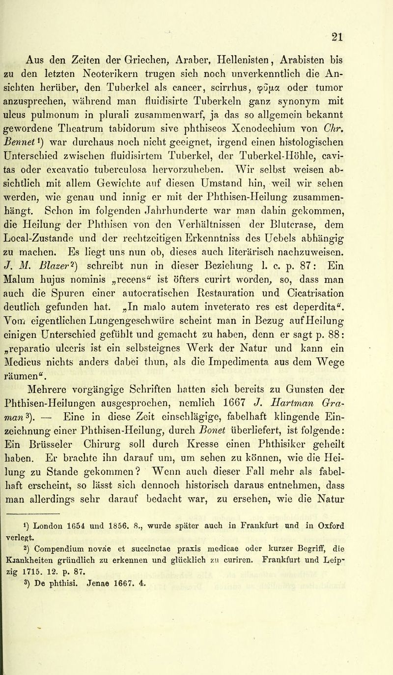 Aus den Zeiten der Griechen, Araber, Hellenisten, Arabisten bis zu den letzten Neoterikern trugen sich noch unverkenntlich die An- sichten herüber, den Tuberkel als Cancer, scirrhus, (pujjia oder tumor anzusprechen, während man fluidisirte Tuberkeln ganz synonym mit ulcus pulmonum in plurali zusammenwarf, ja das so allgemein bekannt gewordene Theatrum tabidorum sive phthiseos Xenodechium von Chr, Bennet ^) war durchaus noch nicht geeignet, irgend einen histologischen Unterschied zwischen fluidisirtem Tuberkel, der Tuberkel-Höhle, cavi- tas oder excavatio tuberculosa hervorzuheben. Wir selbst weisen ab- sichtlich mit allem Gewichte auf diesen Umstand hin, weil wir sehen werden, wie genau und innig er mit der Phthisen-Heilung zusammen- hängt. Schon im folgenden Jahrhunderte war man dahin gekommen, die Pleilung der Phthisen von den Verhältnissen der Blutcrase, dem Local-Zustando und der rechtzeitigen Erkenntniss des Uebels abhängig zu machen. Es liegt uns nun ob, dieses auch literarisch nachzuweisen. J. M. Blazer'^) schreibt nun in dieser Beziehung 1. c. p. 87: Ein Malum hujus nominis ,,recens^ ist öfters curirt worden^ so, dass man auch die Spuren einer autocratischen Restauration und Cicatrisation deutlich gefunden hat. ,,In malo autem inveterato res est deperdita^. VoiTi eigentlichen Lungengeschwüre scheint man in Bezug auf Heilung einigen Unterschied gefühlt und gemacht zu haben, denn er sagt p. 88: „reparatio ulceris ist ein selbsteignes Werk der Natur und kann ein Medicus nichts anders dabei thun, als die Impedimenta aus dem Wege räumen. Mehrere vorgängige Schriften hatten sich bereits zu Gunsten der Phthisen-Heilungen ausgesprochen, nemlich 1667 J. Hartman Gra~ man 3). — Eine in diese Zeit einschlägige, fabelhaft klingende Ein- zeichnung einer Phthisen-Heilung, durch Bonet überliefert, ist folgende: Ein Brüsseler Chirurg soll durch Kresse einen Phthisiker geheilt haben. Er brachte ihn darauf um, um sehen zu können, wie die Hei- lung zu Stande gekommen? Wenn auch dieser Fall mehr als fabel- haft erscheint, so lässt sich dennoch historisch daraus entnehmen, dass man allerdings sehr darauf bedacht war, zu ersehen, wie die Natur 1) London 1654 und 1856. 8., wurde später auch in Frankfurt und in Oxford verlegt. 2) Compendium noväe et succinctae praxis medicae oder kurzer Begriff, die Kjankheiten gründlich zu erkennen und glücklich zu curiren. Frankfurt und Leip- zig 1715. 12. p. 87. 3) De phthisi. Jenae 1667. 4.