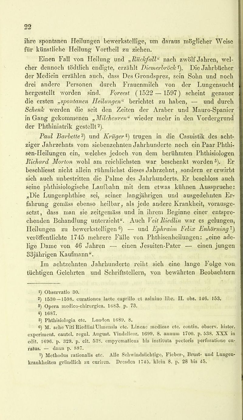 ihre spontanen Heilungen bewerkstellige, um daraus möglicher Weise für künstliche Heilung Vortheil zu ziehen. Einen Fall von Hellung und „BückfalV' nach zwölf Jahren, wel- cher dennoch tödtlich endigte, erzahlt Diemerbröck^), Die Jahrbücher der Medicin erzählen auch, dass Des Grondsprez, sein Sohn und noch drei andere Personen durch Frauenmilch von der Lune^ensucht hergestellt worden sind. Foreest (1522 — 1597) scheint genauer die ersten „spontanen Heilungen^' berichtet zu haben, — und durch ScJienJc werden die seit den Zeiten der Araber und Mauro-Spanier in Gang gekommenen „MücJicuren'^ wieder mehr in den Vordergrund der Phthiniatrik gestellt 2). Paul Barhette^) und Kinlger^) trugen in die Casuistik des acht- ziger Jahrzehnts vom siebenzehnten Jahrhunderte noch ein Paar Phthi- sen-Heilungen ein, welches jedoch von dem berühmten Phthisiologen Hichard Morton wohl am reichlichsten war beschenkt worden 5). Er beschliesst nicht allein rühmlichst dieses Jahrzehnt, sondern er erwirbt sich auch unbestritten die Palme des Jahrhunderts. Er beschloss auch seine phthisiologische Laufbahn mit dem etwas kühnen Ausspruche: ^Die Lungenphthise sei, seiner langjährigen und ausgedehnten Er- fahrung gemäss ebenso heilbar, als jede andere Krankheit, vorausge- setzt, dass man sie zeitgemäss und in ihrem Beginne einer entspre- chenden Behandlung unterzieht^. Auch Veit Eiedlin war es gelungen, Heilungen zu bewerkstelligen 6) — und Ephraim Felix Enliörning veröffentlichte 1745 mehrere Fälle von Phthisenheilungen: ^eine ade- lige Dame von 46 Jahren — einen Jesuiten-Pater — einen jungen 33jährigen Kaufmann. Im achtzehnten Jahrhunderte reiht sich eine lange Folge von tüchtigen Gelehrten und Schriftstellern, von bewährten Beobachtern 1) Observatio 30. 2) 1530 — 1598. curationes lacte caprillo et asinino libr. II. obs. 146. 153. S) Opera medico-cliirurgica. 1683. p. 73. 4) 1687. 5) Phthisiologia etc. London 1689. 8. 6) M. sehe Viti Riedlini XJlmensis etc. Lineac medicae etc. contin. observ. histor. experiment. cautel. regul. August. Vindelicor. 1699. 8. annum 1700. p. 538. XXX in edit. 1696. p. 329. p. cit. 538, empyematicus biti instituta pectoris perforatione cu- ratus. — dann p. 887. 7) Methodus rationalis etc. Alle Scliwindsüchtige, Fieber-, Brust- und Lungen- krauklieiten gründlicb zu curiren. Dresden 1745. klein 8. p. 28 bis 45,