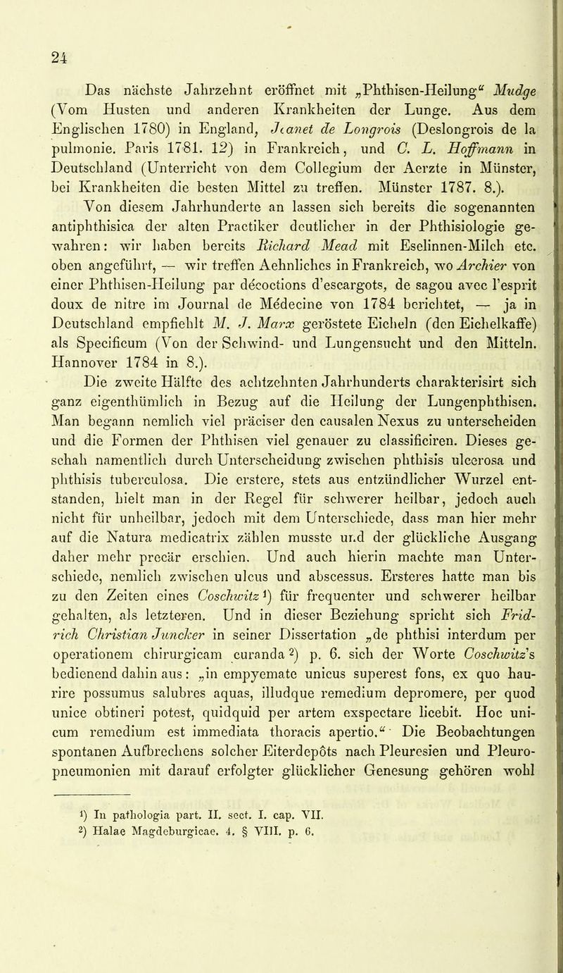 Das nächste Jahrzelint eröffnet mit ^^Phthisen-Heilung'^ Mudge (Vom Husten und anderen Krankheiten der Lunge. Aus dem Englischen 1780) in England, Jtanet de Longrois (Deslongrois de la pulmonie. Paris 1781. 12) in Frankreich, und C. L. Hoffmann in Deutschland (Unterricht von dem Collegium der Aerzte in Münster, bei Krankheiten die besten Mittel zu treffen. Münster 1787. 8.). Von diesem Jahrhunderte an lassen sich bereits die sogenannten antiphthisica der alten Practiker deutlicher in der Phthisiologie ge- wahren : wir haben bereits BicJiard Mead mit Eselinnen-Milch etc. oben angeführt, — wir treffen Aehnliches in Frankreich, v,'0 ArcMer von einer Phthisen-Heilung par decoctions d'escargots, de sagou avec l'esprit doux de nitre im Journal de Medecine von 1784 berichtet, — ja in Deutschland empfiehlt M. J. Marx geröstete Eicheln (den Eichelkaffe) als Specificum (Von der Schwind- und Lungensucht und den Mitteln. Hannover 1784 in 8.). Die zweite Hälfte des achtzehnten Jahrhunderts charakterisirt sich ganz eigenthümlich in Bezug auf die Heilung der Lungenphthisen. Man begann nemlich viel präciser den causalen Nexus zu unterscheiden und die Formen der Phthisen viel genauer zu classificiren. Dieses ge- schah namentlich durch Unterscheidung zwischen phthisis ulcerosa und plithisis tuberculosa. Die erstere, stets aus entzündlicher Wurzel ent- standen, hielt man in der Regel für schwerer heilbar, jedoch auch nicht für unheilbar, jedoch mit dem Unterschiede, dass man hier mehr auf die Natura medicatrix zählen musste und der glückliche Ausgang daher mehr precär erschien. Und auch hierin machte man Unter- schiede, nemlich zwischen ulcus und abscessus. Ersteres hatte man bis zu den Zeiten eines Coschwitz ^) für frequenter und schwerer heilbar gehalten, als letzteren. Und in dieser Beziehung spricht sich Frid- rich Christian Junclier in seiner Dissertation „de phthisi interdum per operationem chirurgicam curanda 2) p. 6. sich der Worte Coschwitz & bedienend dahin aus: „in empyemate unicus superest fons, ex quo hau- rire possumus salubres aquas, illudque remedium depromere, per quod unice obtlneri potest, quidquid per artem exspectare licebit. Hoc uni- cum remedium est immediata thoracis apertio.'^ Die Beobachtungen spontanen Aufbrechens solcher Eiterdepots nach Pleuresien und Pleuro- pneumonien mit darauf erfolgter glücklicher Genesung gehören wohl 1) lu patliologia part. II. sect. I. cap. VII. 2) Halae Magdeburgicae. 4. § VIlI. p. 6.