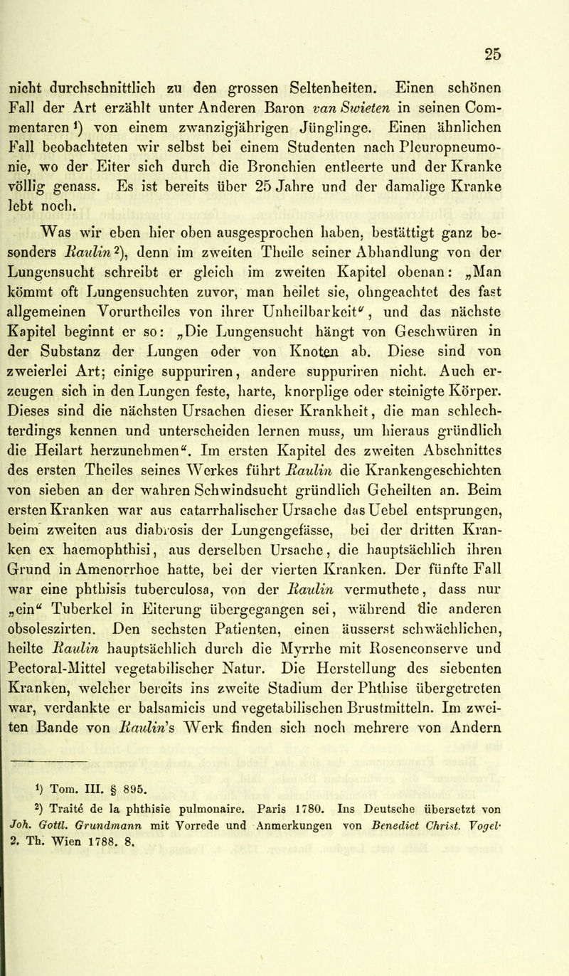 nicht durchschnittlich zu den grossen Seltenheiten. Einen schönen Fall der Art erzählt unter Anderen Baron van Swieten in seinen Com- mentaren ^) von einem zwanzigjährigen Jünglinge. Einen ähnlichen Fall beobachteten wir selbst bei einem Studenten nach Pleuropneumo- nie, wo der Eiter sich durch die Bronchien entleerte und der Kranke völlig genass. Es ist bereits über 25 Jahre und der damalige Kranke lebt noch. Was wir eben hier oben ausgesprochen haben, bestättigt ganz be- sonders Maulin 2), denn im zweiten Thcile seiner Abhandlung von der Lungensucht schreibt er gleich im zweiten Kapitel obenan: „Man kömmt oft Lungensuchten zuvor, man heilet sie, ohngeachtet des fast allgemeinen Vorurthciles von ihrer Unhcilbarkeit^, und das nächste Kapitel beginnt er so: ;,Die Lungensucht hängt von Geschwüren in der Substanz der Lungen oder von Knoten ab. Diese sind von zweierlei Art; einige suppuriren, andere suppuriren nicht. Auch er- zeugen sich in den Lungen feste, harte, knorplige oder steinigte Körper. Dieses sind die nächsten Ursachen dieser Krankheit, die man schlech- terdings kennen und unterscheiden lernen muss, um hieraus gründlich die Heilart herzunehmen'^. Im ersten Kapitel des zweiten Abschnittes des ersten Theiles seines Werkes führt Baulin die Krankengeschichten von sieben an der wahren Schwindsucht gründlich Geheilten an. Beim ersten Kranken war aus catarrhalischer Ursache dasUebel entsprungen, beim zweiten aus diabiosis der Lungengefässe, bei der dritten Kran- ken ex haemophthisi, aus derselben Ursache, die hauptsächlich ihren Grund in Amenorrhoe hatte, bei der vierten Kranken. Der fünfte Fall war eine phthisis tuberculosa, von der Raulin vermuthete, dass nur „ein Tuberkel in Eiterung übergegangen sei, während die anderen obsoleszirten. Den sechsten Patienten, einen äusserst schwächlichen, heilte Baulin hauptsächlich durch die Myrrhe mit Rosenconserve und Pectoral-Mittel vegetabilischer Natur. Die Herstellung des siebenten Kranken, welcher bereits ins zweite Stadium der Phthise übergetreten war, verdankte er balsamicis und vegetabilischen Brustmitteln. Im zwei- ten Bande von Bmilin^s Werk finden sich noch mehrere von Andern 1) Tora. III. § 895. 2) Traite de la phthisie pulmonaire. Paris 1780. Ins Deutsche übersetzt von Joh. Gottl. Grundmann mit Vorrede und Anmerkungen Yon Benedict Christ. Vogel' 2, Th. Wien 1788. 8.